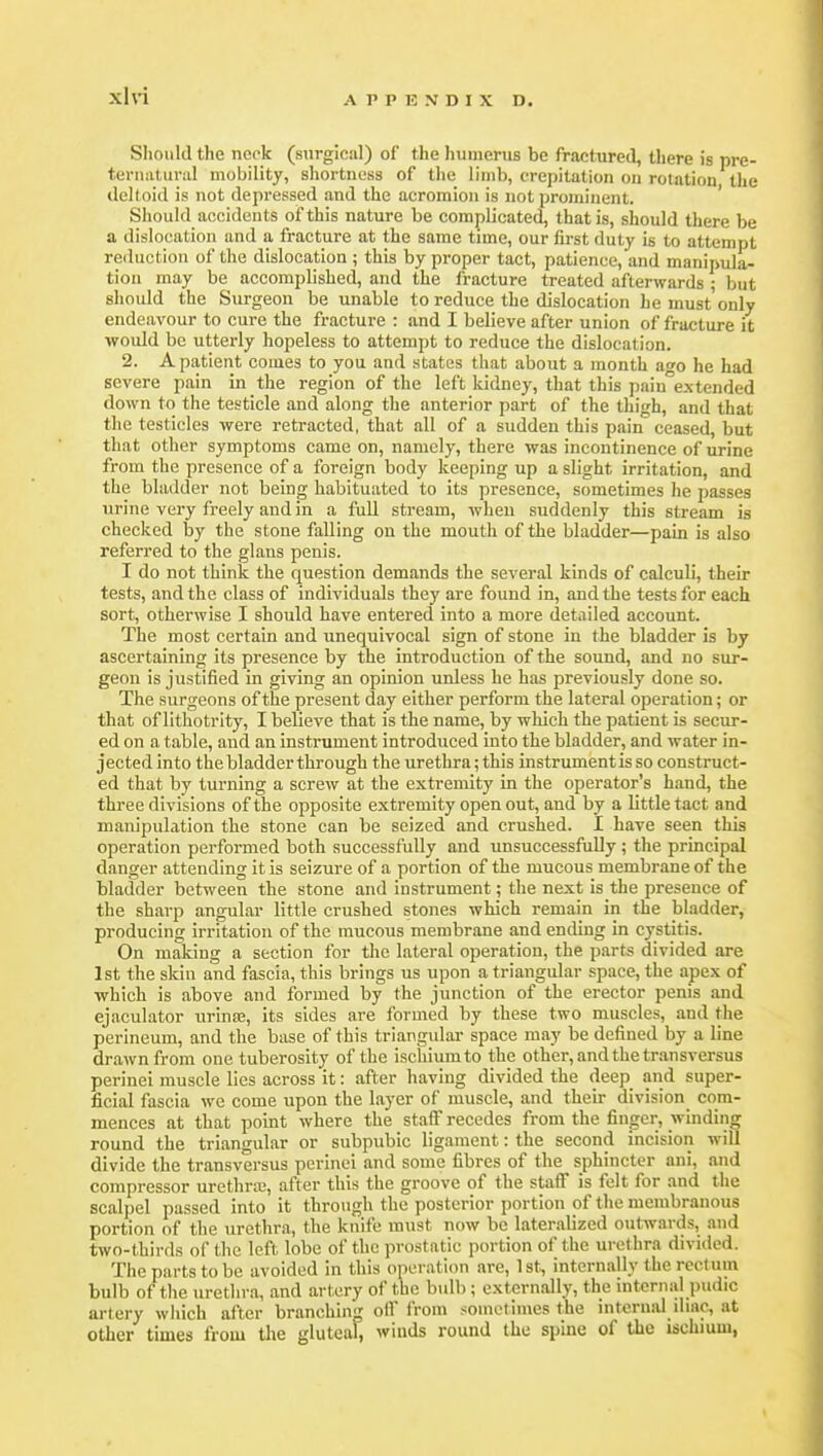 Should the neck (surgical) of the humerus be fractureil, there is pre- teriiiitural mobility, shortness of the limb, crepitation on rotation the tlelloid is not depressed and the acromion is not prominent. ' Should accidents of this nature be complicated, that is, should there be a dislocation and a fracture at the same time, our first duty is to attempt reduction of the dislocation ; this by proper tact, patience, and manipula- tion may be accomplished, and the fracture treated afterwards ; but should the Surgeon be unable to reduce the dislocation he must only endeavour to cure the fracture : and I believe after union of fracture it would be utterly hopeless to attempt to reduce the dislocation. 2. A patient comes to you and states that about a month af^o he had severe pain in the region of the left kidney, that this pain''extended down to the testicle and along the anterior part of the thigh, and that the testicles were retracted, that all of a sudden this pain ceased, but that other symptoms came on, namely, there was incontinence of urine from the presence of a foreign body keeping up a slight irritation, and the bladder not being habituated to its presence, sometimes he passes urine very freely and in a full stream, when suddenly this stream is checked by the stone falling on the mouth of the bladder—pain is also referred to the glans penis. I do not think the question demands the several kinds of calculi, their tests, and the class of individuals they are found in, and the tests for each sort, otherwise I should have entered into a more detailed account. The most certain and unequivocal sign of stone in the bladder is by ascertaining its presence by the introduction of the sound, and no sur- geon is justified in giving an opinion unless he has previously done so. The surgeons of the present day either perform the lateral operation; or that of lithotrity, I believe that is the name, by which the patient is secur- ed on a table, and an instrument introduced into the bladder, and water in- jected into the bladder through the urethra; this instrumentis so construct- ed that by turning a screw at the extremity in the operator's hand, the three divisions of the opposite extremity open out, and by a little tact and manipulation the stone can be seized and crushed. I have seen this operation performed both successfully and unsuccessfully ; the principal danger attending it is seizure of a portion of the mucous membrane of the bladder between the stone and instrument; the next is the presence of the sharp angular little crushed stones which remain in the bladder, producing irritation of the mucous membrane and ending in cystitis. On making a section for the lateral operation, the parts divided are 1st the skin and fascia, this brings us upon a triangular space, the apex of which is above and formed by the junction of the erector penis and ejaculator urina;, its sides are formed by these two muscles, and the perineum, and the base of this triangular space may be defined by a line drawn from one tuberosity of the ischium to the other, and the transversus perinei muscle lies across it: after having divided the deep and super- ficial fascia we come upon the layer of muscle, and their division com- mences at that point where the staff recedes from the finger, winding round the triangular or subpubic ligament: the second incision will divide the transversus perinei and some fibres of the sphincter ani, and compressor urethra;, after this the groove of the staS is felt for and the scalpel passed into it through the posterior portion of the membranous portion of the urethra, the knife must now be lateralized outwards, and two-thirds of the left lobe of the prostatic portion of the urethra divided. The parts to be avoided in this operation are, Ist^ internally the rectum bulb of the urethra, and artery of the bulb ; externally, the internal pudic artery which after branching off from sometimes the internal iliac, at other times from the gluteal, winds round the spine of the ischium,