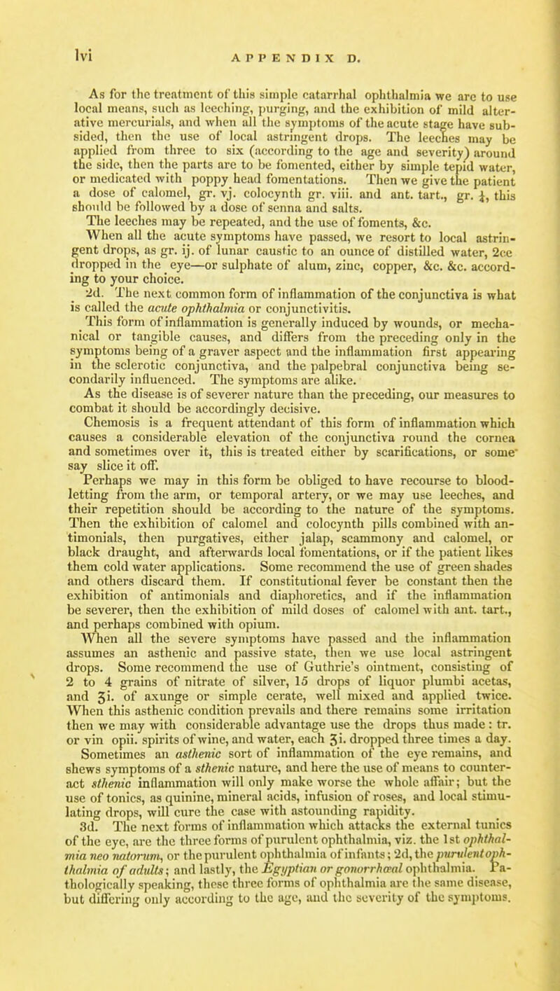 As for the treatment of this simple catarrhal ophthalmia we arc to use local mean?, such as leeehinjj, purging, and the exhibition of mild alter- ative mercurials, and when all the sj)'mptoms of the acute stage have sub- sided, then the use of local astringent drops. The leeches may be applied from three to six (according to the age and severity) around the side, then the parts are to be fomented, either by simple tepid water, or medicated with poppy head fomentations. Then we give the patient a dose of calomel, gr. vj. colocynth gr. viii. and ant. tart., gr. i, this shoidd be followed by a dose of senna and salts. The leeches may be repeated, and the use of foments, &c. When all the acute symptoms have passed, we resort to local astrin- gent drops, as gr. ij. of lunar caustic to an ounce of distilled water, 2ce dropped in the eye—or sulphate of alum, zinc, copper, &c. &c. accord- ing to your choice. 2d. The next common form of inflammation of the conjunctiva is what is called the acute ophthalmia or conjunctivitis. This form of inflammation is generally induced by wounds, or mecha- nical or tiingible causes, and differs from the preceding only in the symptoms being of a graver aspect and the inflammation first appearing in the sclerotic conjunctiva, and the palpebral conjunctiva being se- condarily influenced. The symptoms are alike. As the disease is of severer nature than the preceding, our measures to combat it should be accordingly decisive. Chemosis is a frequent attendant of this form of inflammation which causes a considerable elevation of the conjunctiva round the cornea and sometimes over it, this is treated either by scarifications, or some say slice it off. Perhaps we may in this form be obliged to have recourse to blood- letting from the arm, or temporal artery, or we may use leeches, and their repetition should be according to the nature of the symptoms. Then the exhibition of calomel and colocynth pills combined with an- timonials, then purgatives, either jalap, scammony and calomel, or black draught, and aftenvards local fomentations, or if the patient likes them cold water applications. Some recommend the use of green shades and others discard them. If constitutional fever be constant then the exhibition of antimonials and diaphoretics, and if the inflammation be severer, then the exhibition of mild doses of calomel with ant. tart., and perhaps combined with opium. When all the severe symptoms have passed and the inflammation assumes an asthenic and passive state, then we use local astringent drops. Some recommend the use of Guthrie's ointment, consisting of 2 to 4 grains of nitrate of silver, 15 drops of liquor plumbi acetas, and 5i- of axunge or simple cerate, well mixed and applied twice. When this asthenic condition prevails and there remains some irritation then we may with considerable advantage use the drops thus made : tr. or vin opii. spirits of wine, and water, each 5i. dropped three times a day. Sometimes an asthenic sort of inflammation of the eye remains, and shews symptoms of a sthenic nature, and here the use of means to counter- act sthenic inflammation will only make worse the whole affair; but the use of tonics, as quinine, mineral acids, infusion of roses, and local stimu- lating drops, will cure the case with astounding rapidity. 3d. The next forms of inflammation which attacks the external tunics of the eye, are the three forms of purulent ophthalmia, viz. the 1st ophthal- mia neo natorum, or the purulent ophthalmia of infimts; 2d,the purulent oph- thalmia of adults; and lastly, the Egijptian or gonorrhaal ophthalmia, ra- thologically speaking, these three forms of ophthalmia are the same disease, but differing only according to the age, and the severity of the symptoms.