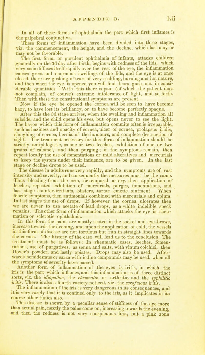 la all of these forms of ophthalmia the part which first inflames is the palpebral conjunctiva. These forms of inflammation have been divided into three stages, viz. the commencement, the height, and the decline, which last may or may not be favorable. The first form, or purulent ophthalmia of infants, attacks children generally on the 3d day after birth, begins with redness of the lids, which very soon diflfiises itself rapidly over the rest of the eye, the inflammation causes great and enormous swellings of the lids, and the eye is at once closed, there ai-e gushing of tears of very scalding, burning and hot nature, and then when the eye is opened you will find tears gush. out in consi- derable quantities. With this there is pain (of which the patient does not complain, of course) extreme intolerance of light, and so forth. Then with these the constitutional symptoms are present. Now if the eye be opened the cornea will be seen to have become hazy, to have lost its brilliancy, or to have become perfectly opaque. After this the 3d stage arrives, when the swelling and inflammation all subside, and the child opens his eyes, but opens never to see the light. The havoc which tliis form of inflanunation commits often is irreparable, such as haziness and opacity of cornea, xdcer of cornea, prolapsus iridis, sloughing of coniea, hernia of the humours, and complete destruction of sight. The treatment necessary for this form of inflammation should be strictly antiphlogistic, as one or two leeches, exhibition of one or two grains of calomel, and then purging; if the symptoms remain, then repeat locally the use of fomentations or mild alteratives and mercurials to keep the system under their influence, are to be given. In the last stage or decline drops to be used. The disease in adults runs very rapidly, and the symptoms are of vast intensity and severity, and consequently the measures must be the same. Thus bleeding from the arm, or temporal artery, then application of leeches, repeated exhibition of mercurials, purges, fomentations, and last stage counter-irritants, blisters, tartar emetic ointment. When febrile symptoms, then antimonials combined with mercurials and opium. In last stages the use of drops. If however the cornea ulcerates then we are never to use acetate of lead drops, as a white indelible speck remains. The other form of inflammation which attacks the eye is rheu- matism or sclerotic ophthalmia. In this form the pains are mostly seated in the socket and eye-brows, increase towai'ds the evening, and upon tlie application of cold, the vessels in this form of disease are not tortuous but run in straight lines towards the cornea. The history of the case will lead us to the conclusion. The treatment must be as follows : In rheumatic cases, leeches, fomen- tations, use of purgatives, as senna and salts, with vinumcolchici, then Dover's powder, and lastly opiates. Drops may also be used. After- wards hcmidesmus or sarza with iodine compounds may be used, when all the symptoms ef severity have passed. Another form of inflammation of the eyes is iritis, in which the iris is the part which uiflames, and this inflammation is of three distinct sorts, viz. the idiopathic, the rheumatic or arthritic, and the syphilitic iritis. There is also a fourth variety noticed, viz. the scrofulous iritis. The inflammation of the iris is very dangerous in its consequences, and it is very rarely that it is confined only to the iris, as it implicates in its course other tunics also. This disease is shown by a peculiar sense of stifiness of the eye more than actual pain, nextly the pains come on, increasing towards the evening, and then the redness is not very conspicuous fii'st, but a pink zone
