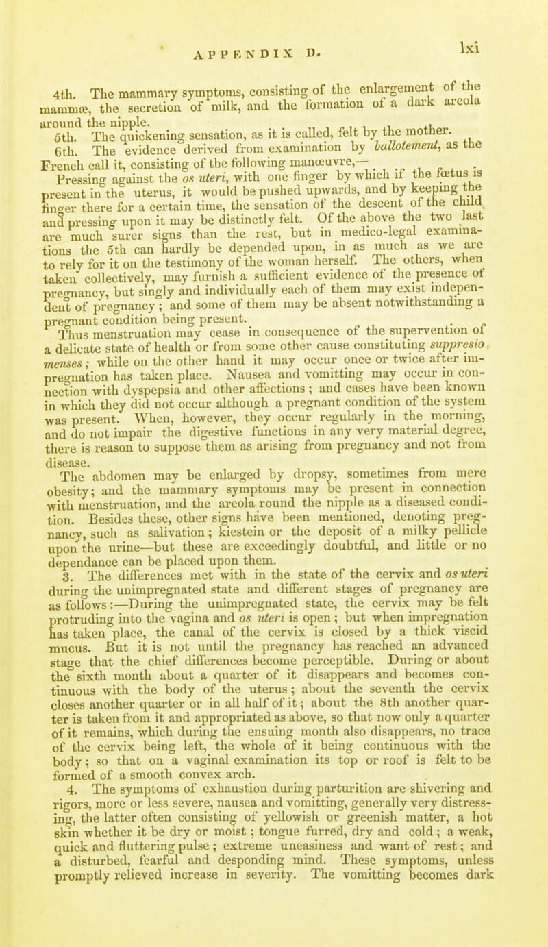 4th. The mammary symptoms, consisting of the enlargement of the mammte, the secretion of milk, and the formation oi a dark areola around the nipple. _ . i oth. The quickening sensation, as it is called, felt by the mother. 6 th. The evidence derived from examination by bullotement, as tlie French call it, consisting of the following manceuvre,— , • Pressing against the o.v «ten, with one finger by which if the Icetus is present in the uterus, it would be pushed upwards, and by keeping the fino-er there for a certain time, the sensation of the descent ot the chua and pressing upon it may be distinctly felt. Of the above the two last are much surer signs than the rest, but in medico-legal examma- tions the 5th can hardly be depended upon, in as much as we are to rely for it on the testimony of the woman herself. The others, when taken collectively, may furnish a sufficient evidence of the presence of pregnancy, but singly and individually each of them may exist mdepen- deiit of pregnancy ; and some of them may be absent notwithstanding a pregnant condition being present. ■ p Thus menstruation may cease in consequence of the supervention ot a delicate state of health or from some other cause constituting mppresio menses; while on the other hand it may occur once or twice after ini- preo-nation has taken place. Nausea and vomitting may occur in con- nection with dyspepsia and other aflections ; and cases have been known in which they did not occur although a pregnant condition of the system was present. When, however, they occur regularly in the morning, and do not impair the digestive functions in any very material degree, there is reason to suppose them as arising from pregnancy and not from disease* The abdomen may be enlarged by dropsy, sometimes from mere obesity; and the mammary symptoms may be present in connection with menstruation, and the areola round the nipjjle as a diseased condi- tion. Besides these, other signs have been mentioned, denoting preg- nancy, such as salivation; kiestein or the deposit of a milky pellicle upon the urine—but these are exceedingly doubtful, and little or no dependance can be placed upon them. 3. The differences met with in the state of the cervix and os uteri during the unimpregnated state and different stages of pregnancy are as follows:—During the unimpregnated state, the cervix may be felt protruding into the vagina and os itteri is open ; but when impregnation has taken place, the canal of the cervix is closed by a thick viscid mucus. But it is not until the pregnancy has reached an advanced fita<Te that the chief differences become perceptible. During or about the sixth month about a quarter of it disappears and becomes con- tinuous with the body of the uterus ; about the seventh the cervix closes another quarter or in all half of it; about the 8th another quar- ter is taken fi-om it and appropriated as above, so that now only a quarter of it remains, which during the ensuing month also disappears, no trace of the cervix being left, the whole of it being continuous with the body; so that on a vaginal exaimnation its top or roof is felt to be formed of a smooth convex arch. 4. The symptoms of exhaustion during parturition are shivering and rigors, more or less severe, nausea and vomitting, generally very distress- ing, the latter often consisting of yellowish or greenish matter, a hot skin whether it be dry or moist; tongue furred, dry and cold; a weak, quick and fluttering pulse ; extreme uneasiness and want of rest; and a disturbed, fearful and desponding mind. These symptoms, unless promptly relieved increase in severity. The vomitting becomes dark