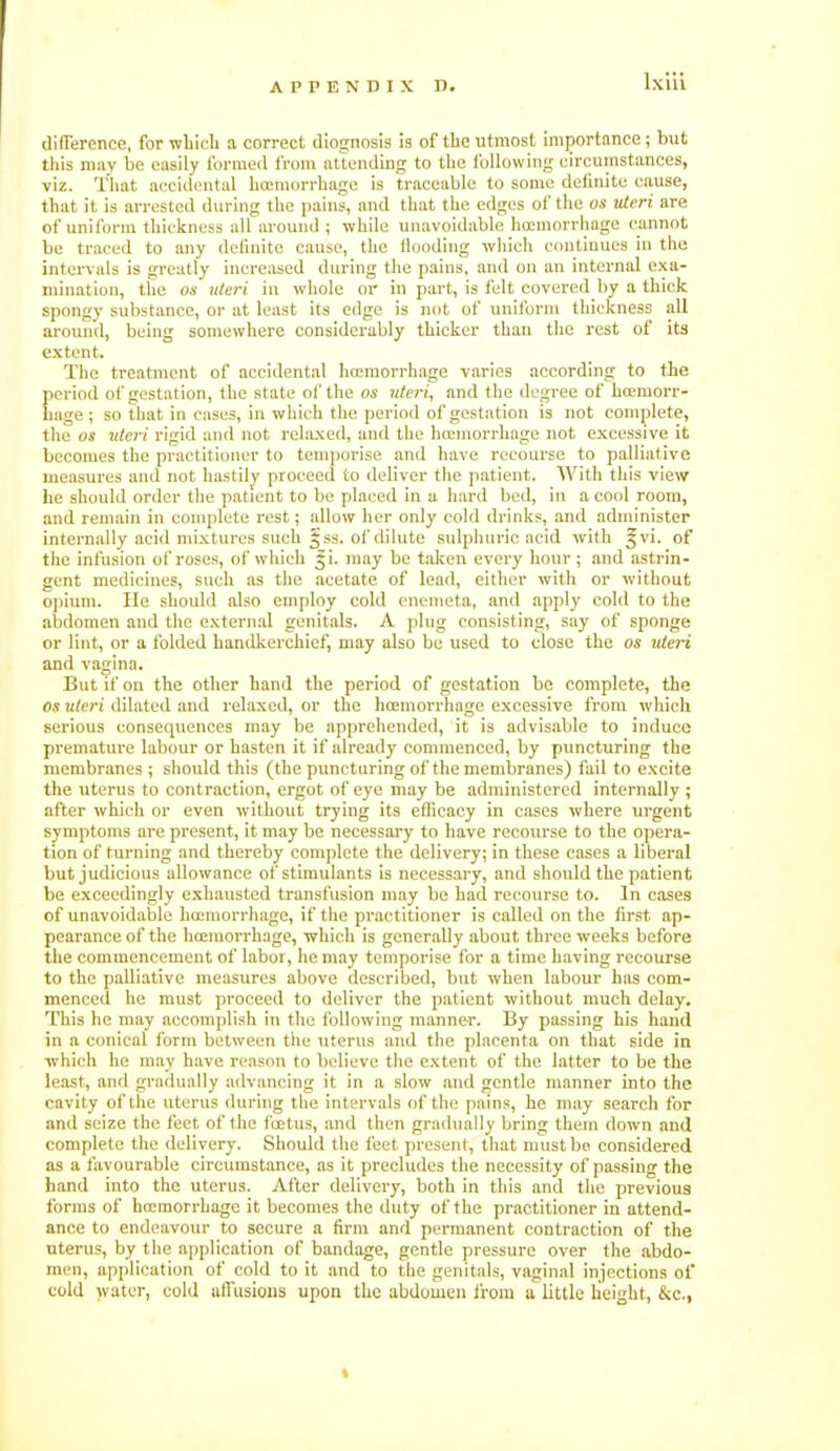 difference, for wliicU a correct diognosis is of the utmost importance; but this may be easily formed from attending to the following circumstances, viz. That accidental liccmorrhage is traceable to some definite cause, that it is arrested during the jjains, and that the edges of the as uteri are of uniform thickness all around ; while unavoidable hoemorrliage cannot be traced to any dclinite cause, the Hooding wliich cmitinues in the intervals is greatly increased during the pains, and on an internal exa- mination, the 06' uteri in whole or in part, is felt covered by a thick spongy substance, or at least its edge is luit of uniform thickness all around, being somewhere considerably thicker than the rest of its extent. The treatment of accidental hcemorrhage varies according to the period of gestation, the state ol the os uteri, and the degree of bcemorr- Lage ; so that in cases, in which the period of gestation is not complete, the OS uteri rigid and not rehuxed, and the hcemorrhage not excessive it becomes the practitioner to temporise and have recourse to palliative measures and not hastily proceed to deliver the patient. With this view he should order tlie patient to be placed in u hard bed, in a cool room, and remain in complete rest; allow her only cold drinks, and administer internally acid mixtures such §ss. of dilute sulphuric acid with ^vi. of the infusion ol'roses, of which ^i. may be t.olcen every hour; and astrin- gent medicines, such as the acetate of lead, either with or without 0])ium. He should also employ cold cnemeta, and apply cold to the abdomen and the external genitals. A ping consisting, say of sponge or lint, or a folded handkerchief, may also be used to close the os uteri and vagina. But if on the other hand the period of gestation be complete, the OS uteri dilated and relaxed, or the hcemorrhage excessive from which serious consequences may be apprehended, it is advis.able to induce premature labour or hasten it if already comiuenced, by pimcturing the membranes ; should this (the puncturing of the membranes) fail to excite the uterus to contraction, ergot of eye may be administered internally ; after which or even without trying its efficacy in cases where urgent symptoms are present, it may be necessary to have recourse to the opera- tion of turning and thereby complete the delivery; in these cases a liberal but judicious allowance of stimulants is necessary, and should the patient be exceedingly exhausted transfusion may be had recourse to. In cases of unavoidable hoemorrliage, if the practitioner is called on the first ap- pearance of the hcemorrhage, which is generally about three weeks before the commencement of labor, he may temporise for a time having recourse to the palliative measures above described, but when labour has com- menced he must proceed to deliver the patient without much delay. This he may accomplish in the following manner. By passing his hand in a conical form between the uterus and the placenta on that side in •which he may have reason to believe the extent of the latter to be the least, and gradually advancing it in a slow and gentle manner into the cavity of the uterus during the intervals of the pains, he may search for and seize the feet of the fcetus, and then gradually bring them down and complete the delivery. Should the liiet present, that must bo considered as a favourable circumstance, as it precludes the necessity of passing the band into the uterus. After delivery, both in this and the previous forms of hcemorrhage it becomes the duty of the practitioner in attend- ance to endeavour to secure a firm and permanent contraction of the uterus, by the application of bandage, gentle pressure over the abdo- men, application of cold to it and to the genitals, vaginal injections of cold water, cold affusions upon the abdomen iroin a little height, &c.,