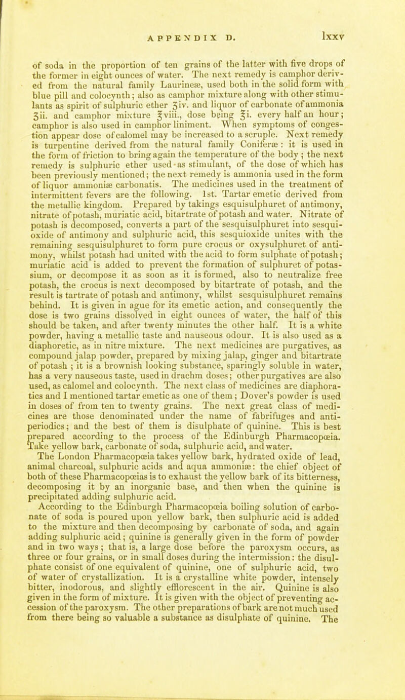 of soda in tlic proportion of ten grains of the latter with five drops of the former in eight ounces of water. The next remedy is ciimphor deriv- ed from the natural family Laurineaj, used both in the solid form with blue pill and colocynth; also as camphor mixture along with other stimu- lants as spirit of sulphuric ether 3iv. and liquor of carbonate of ammonia 3ii. and camphor mixture fviii., dose being §i. every half an hour; camphor is also used in camphor liniment. When symptoms of conges- tion appear dose of calomel may be increased to a scruple. Next remedy is turpentine derived from the natural family Conifera;: it is used in the form of friction to bring again the temperature of tlie body ; the next remedy is sulphuric ether used as stimulant, of the dose of which has been previously mentioned; the next remedy is ammonia used in the form of liquor ammoniae carbonatis. The medicines used in the treatment of intermittent fevers are the following. 1st. Tartar emetic derived from the metallic kingdom. Prepared by takings esquisulphuret of antimony, nitrate of potash, muriatic acid, bitartrate of potash and water. Nitrate of potash is decomposed, converts a part of the sesquisulphuret into sesqui- oxide of antimony and sulphuric acid, this sesquioxide unites with the remaining sesquisulphuret to form pure crocus or oxysulphuret of anti- mony', whilst potash had united with the acid to form sulphate of potash; muriatic acid is added to prevent the formation of sulphuret of potas- sium, or decompose it as soon as it is formed, also to neutralize free potash, the crocus is next decomposed by bitartrate of potash, and the result is tartrate of potash and antimony, whilst sesquisulphuret remains behind. It is given in ague for its emetic action, and consequently the dose is two grains dissolved in eight ounces of water, the half of this should be taken, and after twenty minutes the other half. It is a white powder, having a metallic taste and nauseous odour. It is also used as a diaphoretic, as in nitre mixture. The next medicines are purgatives, as compound jalap powder, prepared by mixing jalap, ginger and bitarti'ate of potash ; it is a brownish looking substance, sparingly soluble in water, has a very nauseous taste, used in drachm doses; other purgatives are also used, as calomel and colocynth. The next class of medicines are diaphora- tics and I mentioned tartar emetic as one of them; Dover's powder is used in doses of from ten to twenty grains. The next great class of medi- cines are those denominated under the name of fabrifuges and anti- periodics; and the best of them is disulphate of quinine. This is best prepared according to the process of the Edinburgh Pharmacopoeia. Take yellow bark, carbonate of soda, sulphuric acid, and water. The London Pharmacopoeia takes yellow bark, hydrated oxide of lead, animal charcoal, sulphuric acids and aqua ammoniiE: the chief object of both of these Pharmacopoeias is to exhaust the yellow bark of its bitterness, decomposing it by an inorganic base, and then when the quinine is precipitated adding sulphuric acid. According to the Edinburgh Pharmacopoeia boQing solution of carbo- nate of soda is poured upon yellow bark, then sulphuric acid is added to the mixture and then decomposing by carbonate of soda, and again adding sulphuric acid; quinine is generally given in the form of powder and in two ways; that is, a large dose before the paroxysm occurs, as three or four grains, or in small doses during the intermission: the disul- phate consist of one equivalent of quinine, one of sulphuric acid, two of water of crystallization. It is a crystalline white powder, intensely bitter, inodorous, and slightly efflorescent in the air. Quinine is also given in the form of mixture. It is given with the object of preventing ac- cession of the paroxysm. The other preparations of bark are not much used from there bemg so valuable a substance as disulphate of quinine. The