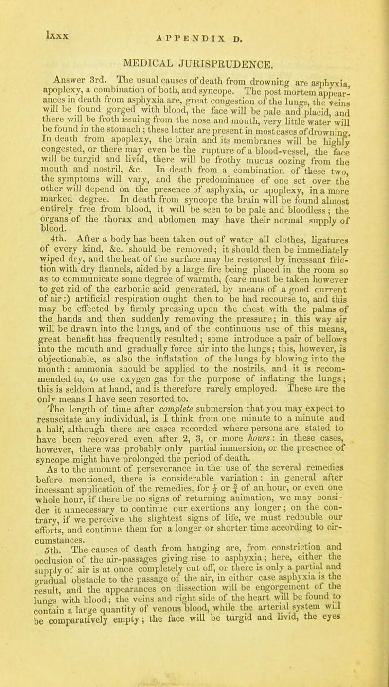 APPENDIX D. MEDICAL JURISPRUDENCE. Answer 3rd. The usual causes of death from drowning are asphyxia apoplexy, a combination of botii, and syncope. The post mortem appear- ances in death from asphyxia are, great congestion of the Iuuts, the teins will be found gorged with blood, the face will be pale and°placid, and there will be froth issuing from the nose and mouth, very little water will be found m the stomach; these latter are present in most cases of drowning. In death from apoplexy, the brain and its membranes will be highly congested, or there may even be the rupture of a blood-vessel, the face ■will be turgid and livid, there will be frothy mucus oozing from the mouth and nostril, &c. In death from a combination of these two, the symptoms will vary, and the predominance of one set over the other will depend on the presence of asphyxia, or apoplexy, in a more marked degree. In death from syncope the brain will be found almost entirely free from blood, it will be seen to be pale and bloodless; the organs of the thorax and abdomen may have their normal supply of blood. 4th. After a body has been taken out of water all clothes, ligatures of every kind, &c. should be removed; it should then be immediately wiped dry, and the heat of the surface may be restored by incessant fric- tion with dry flannels, aided by a large fii-e being placed in the room so as to communicate some degree of warmth, (care must be taken however to get rid of the carbonic acid generated, by means of a good current of air:) artificial respiration ought then to be had recourse to, and this may be effected by firmly pressing upon the chest with the palms of the hands and then suddenly removing the pressure; in this way air will be drawn into the lungs, and of the continuous use of this means, great benefit has frequently resulted ; some introduce a pair of bellows into the mouth and gradually force air into the lungs; this, however, is objectionable, as also the inflatation of the lungs by blowing into the mouth : ammonia should be applied to the nostrils, and it is recom- mended to, to use oxygen gas for the purpose of inflating the lungs; this is seldom at hand, and is therefore rarely employed. These are the only means I have seen resorted to. The length of time after complete submersion that you may expect to resuscitate any individual, is I think from one minute to a minute and a half, although there are cases recorded where persons are stated to have been recovered even after 2, 3, or more hours: in these cases, however, there was probably only partial immersion, or the presence of syncope might have prolonged the period of death. As to the amount of perseverance in the use of the several remedies before mentioned, there is considerable variation : in general after incessant application of the remedies, for ^ or J of an hour, or even one whole hour, if there be no signs of returning animation, we may consi- der it unnecessary to continue our exertions any longer; on the con- trary, if we perceive the slightest signs of life, we must redouble our efibrt's, and continue them for a longer or shorter time accoVding to cir- cumstances. . . 5 th. The causes of death from hanging are, from constriction and occlusion of the ah--passages giving rise to asphyxia; here, either the supply of air is at once completely cut off, or there is only a partial and gradual obstacle to the passage of the air, in cither case asphyxia is the result, and the appearances on dissection will be engorgement of the lun.rs with blood; the veins and right side of the heart will be found to contain a lar</c quantity of venous blood, while the arterial system will be compaiulively empty; the face wiU be turgid and Uvid, the eyes