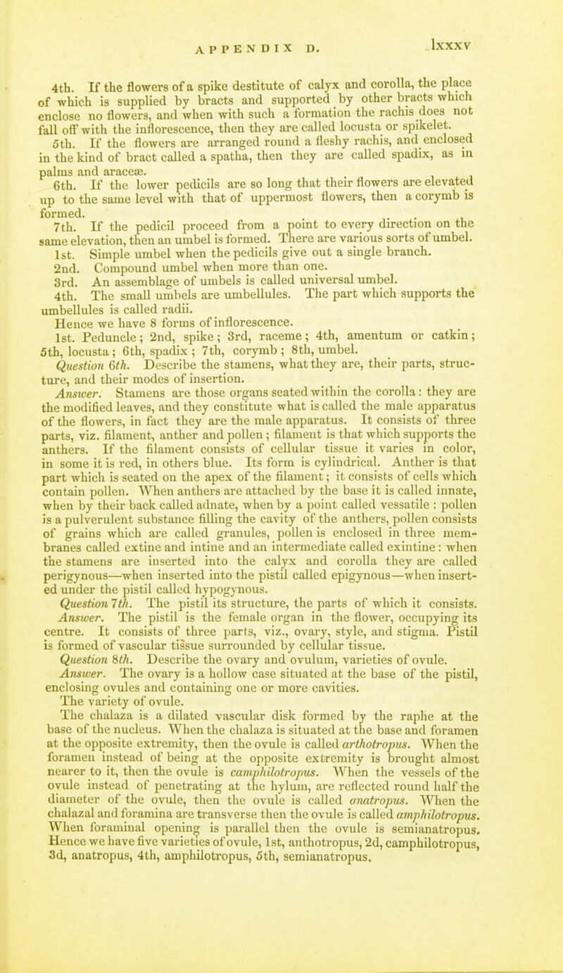 4th. If the flowers of a spike destitute of calyx and corolla, the place of which is supplied by bracts and supported by other bracts which enclose no flowers, and when with such a formation the rachis does not fall oS with the inflorescence, then they are called locusta or spikelet. 5th. If the flowers are arranged round a fleshy rachis, and enclosed in the kind of bract called a spatha, then they are called spadix, as in palms and aracea;. 6th. If the lower pedicils are so long that their flowers are elevated up to the same level with that of uppermost flowers, then a corymb is formed. 7th. If the pedicil proceed from a point to every direction on the same elevation, then an umbel is formed. There are various sorts of umbel. 1st. Simple umbel when the pedicils give out a single branch. 2nd. Compound umbel when more than one. 3rd. An assemblage of umbels is called universal umbel. 4th. The small umbels are umbellules. The part which supports the umbellules is called radii. Hence we have 8 forms of inflorescence. 1st. Peduncle; 2nd, spike; 3rd, raceme; 4th, amentum or catkin; 5th, locusta; 6 th, spadix ; 7th, corymb; 8 th, umbel. Question 6th. Describe the stamens, what they are, their parts, struc- ture, and their modes of insertion. Answer. Stamens are those organs seated within the corolla: they are the modified leaves, and they constitute what is called the male apparatus of the flowers, in fact they are the male apparatus. It consists of three parts, viz. filament, anther and pollen ; filament is that which supports the anthers. If the filament consists of cellular tissue it varies in color, in some it is red, in others blue. Its form is cylindrical. Anther is that part which is seated on the apex of the filament; it consists of cells which contain pollen. When anthers are attaclied by the base it is called innate, when by theu- back caUed adnate, when by a point called vessatile : pollen is a pulverulent substance filling the cavity of the anthers, pollen consists of grains which are called granules, pollen is enclosed in three mem- branes called extine and intiue and an intermediate called exiiitine: when the stamens are inserted into the calyx and corolla they are called perigynous—when inserted into the pistil called epigyuous—when insert- ed under the pistil called hypogynous. Question 7th. The pistil its structure, the parts of which it consists. Ansiuer. The pistil is the female organ in the flower, occupying its centre. It consists of three parts, viz., ovary, style, and stigma. Pistil is formed of vascular tissue surrounded by cellular tissue. Question 8th. Describe the ovary and ovulum, varieties of ovule. Answer. The ovary is a hollow case situated at the base of the pistil, enclosing ovules and containing one or more cavities. The variety of ovule. The chalaza is a dilated vascular disk formed by the raphe at the base of the nucleus. When the chalaza is situated at the base and foramen at the opjDosite extremity, then the ovule is called arthotropus. When the forameu instead of being at the opposite extremity is brought almost nearer to it, then the ovule is camphilotropus. When the vessels of the ovule instead of penetrating at the hyluin, are reflected round half the diameter of the ovule, then the ovule is called anatropns. When the chalazal and foramina are transverse then the ovule is called amphilotropus. When foraminal opening is parallel then the ovule is semianatropus. Hence we have five varieties of ovule, 1st, anthotropus, 2d, camphilotropus, 3d, anatropus, 4th, amphilotropus, 5th, semianatropus.