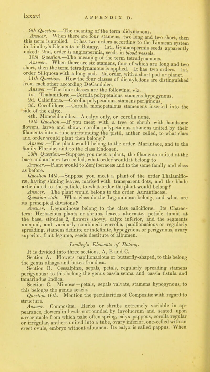 APPENDIX D. 9th Question.—The meaning of the term didynamous. Ansiver. When there are lour stamens, two long and two short, then this term is applied. It has two orders according to the Linnsean system in Lindley's Elements of Botany. 1st., Gvmnospermia seeds apparently naked; 2nd, order is angiospermia, seeds m Mood vessels. loth Question.—The meaning of the term tetradynamous. Answer. When there are six stamens, four of which are long and two short, then the term tetradynamous is applied. It has two orders. 1st, order Siliquosa with a long pod. 2d order, with a short pod or planet. Wth Question. How the four classes of dicotyledons are distinguished from each other according DeCandolee. Answei The four classes are the following, viz. 1st. Thalamiflorse.—Corollapolypetalous, stamens hypogynous. 2d. Caliciflorffi.—Corolla polypetalous, stamens periginous. _ 3d. CoroUifloras.—Corolla monopetalous stamenens inserted into the side of the calyx. 4th. Monochlamidae.—A calyx only, or corolla none. 12th Question.—K you meet with a tree or shrub with handsome flowers, large and showy corolla polypetalous, stamens united by their filaments into a tube surrounding the pistil, anther celled, to what class and order would plant then belong ? Answer.—The plant would belong to the order Marantace, and to the family Floridaj, and to the class Endogen. 13th Question.—Suppose you meet a plant, the filaments united at the base and anthers two celled, what order would it belong to Answer.—Plant would to Zenjiberaceae and to the same family and class as before. Question lith.—Suppose you meet a plant of the order Thalamiflo- rsB, having shining leaves, marked with transparent dots, and the blade articulated to the petiole, to what order the plant would belong ? Answer. The plant would belong to the order Aurantiacese. Question 15th.—What class do the Leguminosas belong, and what are its principical divisions ? Answer. Leguminosae belong to the class caliciflorte. Its Charac- ters : Herbacious plants or shrubs, leaves alternate, petiole tumid at the base, stipules 2, flowers showy, calyx inferior, and the segments unequal, and variously combined: corrolla, papilionacious or regularly spreading, stamens definite or indefinite, hypogynous or perigynous, ovary superior, fruit legume, seeds destitute of albumen. Lindley^s Elements of Botany. It is divided into three sections, A, B and C. Section A. Flowers papilionacious or butterfly-shaped, to this belong the genus alhaga and butea frondosa. Section B. Cessalpina3, sepals, petals, regularly spreading stamens perigynous; to this belong the genus cassia senna and cassia fistula and tamarindus Indica. Section C. MimossB—petals, sepals valvate, stamens hypogynous, to this belongs tlie genus acacia. Question l%th. Mention the peculiarities of Compositae with regard to structure. Answer. Compositaj. Herbs or shrubs extremely variable in ap- pearance, flowers in heads surrounded by involucrum and seated upon a receptacle from which pala; often spring, calyx pappous, corolla regular or irregular, anthers united into a tube, ovary inferior, one-celled with an erect ovule, embryo without albumen. Its calyx is called pappus. When