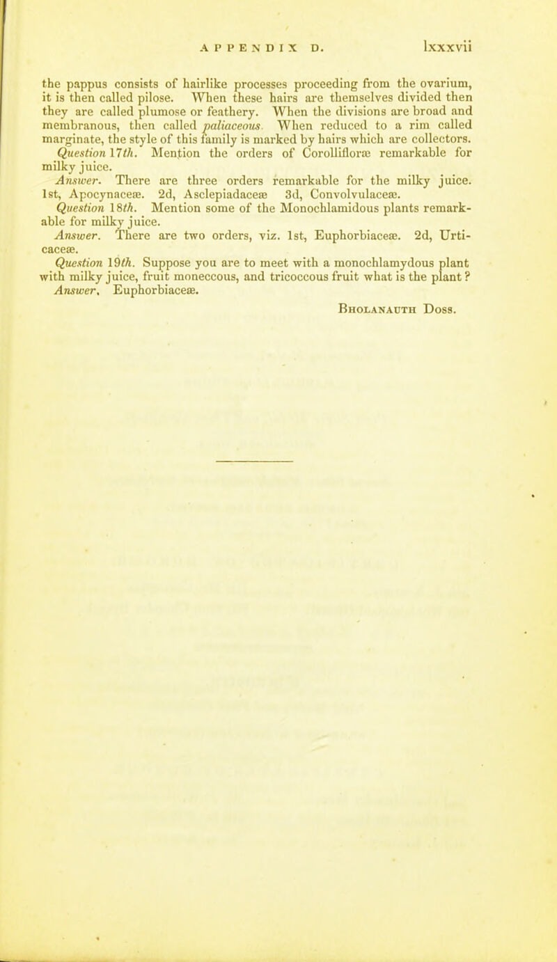 the pappus consists of hairlike processes proceeding from the ovarium, it is then called pilose. When these hairs are themselves divided then they are called plumose or feathery. When the divisions are broad and membranous, then called jjaliacemts. When reduced to a rim called marginate, the style of this lamily is marked by hairs which are collectors. Question I7th. Mention the orders of CoroUiflora; remarkable for milky juice. Answer. There are three orders remarkable for the milky juice. 1st, ApocynaceEE. 2d, Asclepiadaceaj 3d, Convolvulacea;. Question \8th. Mention some of the Monochlamidous plants remark- able for milky juice. Answer. There are two orders, viz. 1st, Euphorbiaceae. 2d, Urti- cacea;. Que.ttion \Qth. Suppose you are to meet with a monochlamydous plant with milky juice, fruit moneccous, and tricoccous fruit what is the plant ? Answer, Euphorbiaceas. Bholanadth Doss.