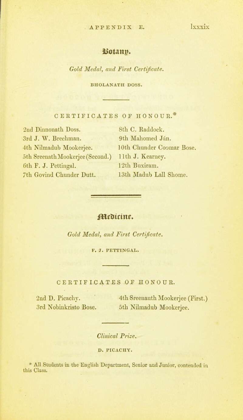 Gold Medal, and First Certificate. BHOLANATH DOSS. CERTIFICATES OF HONOUR. 2nd Dinnouath Doss. 8th C. Raddock. 3rd J. W. Brechman. 9th Mahomed Jan. 4th Nilmadub Mookerjee. 10th Chunder Coomar Bose. .5th SreenathMookerjee (Second.) 11th J. Kearney. 6th F. J. Pettinaral. 12th Buxiram. 7th Govind Chunder Dutt. 13th Madub Lall Shome. Gold Medal, and First Certificate. F. J. PETTINGAL. CERTIFICATES OF HONOUR. 2nd D. Picachy. 4th Sreenauth Mookerjee (First.) 3rd Nobinkristo Bose. 5th Nilmadub Mookerjee. Clinical Prize, D. PICACHY. * All Students in the English Department, Senior and Junior, contended in this Class.