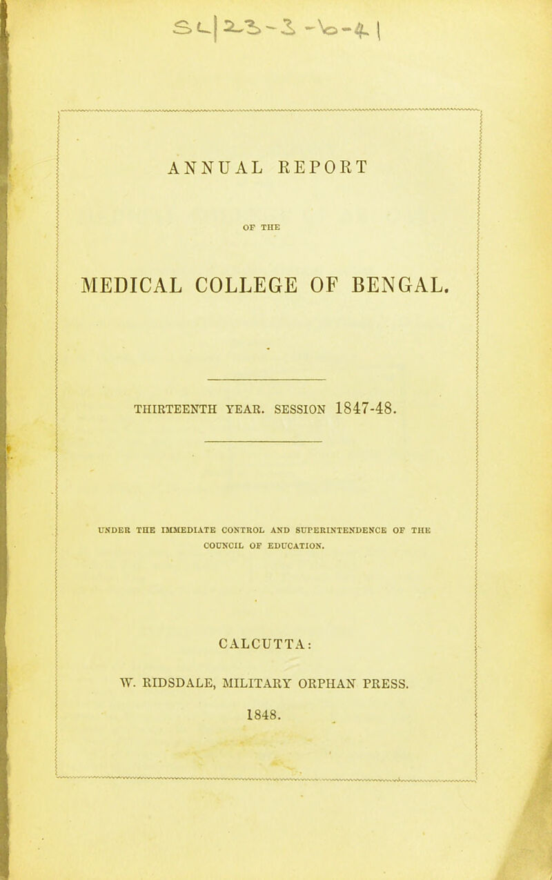 OF THE MEDICAL COLLEGE OF BENGAL. THIRTEENTH YEAR. SESSION 1847-48. UWDER THE IMMEDIATE CONTROL AN'D SUPERINTENDENCE OF THE COUNCIL OF EDUCATION. CALCUTTA: W. RIDSDALE, MILITARY ORPHAN PRESS. 1848.