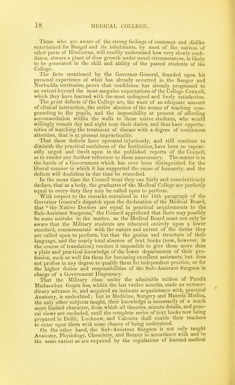 Those who are aware of the strong feelings of contempt and dislike entertained ibr Bengal and its inhabitants, by most of the natives of other parts of Hindustan, will readily understand how very slowly confi- dence, always a plant of slow growth under novel circumstances, is likely to be generated in the skill and ability of the passed students of the College. The facts mentioned by the Governor General, founded upon his which they have learned with the most unfeigned and lively satisfaction. The gieat defects of the College are, the want of an adequate amount of clinical instruction, the entire absence of the means of teaching com- pounding to the pupils, and the impossibility at present of affording accommodation within the walls to those native students, who would willingly remain day and night near their duties, and thus have opportu- nities of watching the treatment of disease with a degree of contmuous attention, that is at present impracticable. That these defects have operated injuriously, and still continue to diminish the practical usefulness of the Institution, have been so repeat- edly urged and dwelt upon in the published reports of the Council, as to render any further reference to them unnecessary. The matter is in the hands of a Government which has ever been distinguished for the liberal manner in which it has supported the cause of humanity, and the defects will doubtless in due time be remedied. In the mean time the Council trust they can fairly and conscientiously declare, that as a body, the graduates of the Medical College are perfectly equal to every duty they may be called upon to perform. With respect to the remarks contained in the 10th paragraph of the Governor General's dispatch upon the declaration of the Medical Board, that  the Native Doctors are equal in practical acquirements to the Sub-Assistant Surgeons, the Council apprehend that there may possibly be some mistake in the matter, as the Medical Board must not only be aware that the Military students are educated entirely upon a lower standard, commensurate with the nature and extent of the duties they are called upon to perform, but that the genius and structure of their language, and the nearly total absence of text books (now, however, in the course of translation) renders it impossible to give them more than a plain and practical knowledge of the lower departments of their pro- fession, such as well fits them for becoming excellent assistants, but does not profess in any degree to qualify them for independent practice, or for the higher duties and responsibilities of the Sub-Assistant Surgeon in charge of a Government Dispensary. That the Military class under the admirable tuition of Pundit Madusudun Gupta has, within the last twelve months, made an extraor- dinary advance in, and acquired an intimate acquaintance with, praetic.il Anatomy, is undoubted ; but in Medicine, Surgery and Materia Medica, the only other subjects taught, their knowledge is necessarily of a much more limited character, from which all theories, minute details, and gene- ral views are excluded, until the complete series of text books now being prepared in Delhi, Lucknow, and Calcutta shall enable their teachers to enter upon them with some chance of being understood. On the other hand, the Sub-Assistant Surgeon is not only taught Anatomy, Piiysiology, Chemistry, and Botany in accordance with and to the same extent as are required by the regulations of learned medical