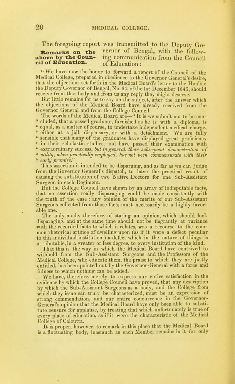 The foregoing report was transmitted to tlic Deputy Go- Remarks on the yernor of Bengal, with the follow- above by tbe Coun- ing communication from the Council oil of Education. of Education :  We have now the honor to forward a report of tlie Council of the Medical College, prepared in obedience to the Governor General's desire, that the objections set forth in the Medical Board's letter to the Hon'ble the Deputy Governor of Bengal, No. 64, of the 1st December 1846, should receive from that body and from us any reply they might deserve. But little remains for us to say on the subject, after the answer which the objections of the Medical Board have already received from the Governor General and from the College Council. The words of the Medical Board are— It is we submit not to be con-  eluded, that a passed graduate, furnished as he is with a diploma, is  equal, as a matter of course, to undertake independent medical charge,  either at a jail, dispensary, or with a detachment. We are fully  sensible that many of the graduates have displayed great proficiency  in their scholastic studies, and have passed their examination with  extraordinary success, but in general, their subsequent demonstration of  utility, when practically employed, has not been commensurate with their  early promise This assertion is intended to be disparging, and as far as we can judge from the Governor General's dispatch, to have the practical result of causing the substitution of two Native Doctors for one Sub-Assistant Surgeon in each Regiment. But the College Council have shewn by an array of indisputable facts, that no assertion really disparaging could be made consistently with the truth of the case : any opinion of the merits of our Sub-Assistant Surgeons collected from those facts must necessarily be a highly favor- able one. The only mode, therefore, of stating an opinion, which should look disparaging, and at the same time should not be flagrantly at variance with the recorded facts to which it relates, was a recourse to the com- mon rhetorical artifice of dwelling upon (as if it were a defect peculiar to this individual institution,) a defect which in the nature of things is attributable, in a greater or less degree, to every institution of the kind. That this is the way in which the Medical Board have contrived to withhold from the Sub-Assistant Surgeons and the Professors of the Medical College, who educate them, the praise to which they are justly entitled, has been pointed out by the Governor-General with a force and fulness to which nothing can be added. We have, therefore, merely to express our entire satisfaction in the evidence by which the College Council have proved, that any description by which the Sub-Assistant Surgeons as a body, and the College from which they issue can truly be characterized, must be an expression of strong commendation, and our entire concurrence in the Governor- General's opinion that the Medical Board Lave only been able to substi- tute censure for applause, by treating that which unfortunately is true of every place of education, as if it were the characteristic of the Medical College of Calcutta. It is proper, however, to remark in this place that the Medical Board is a fluctuating body, inasmuch as each Member remains in it for only