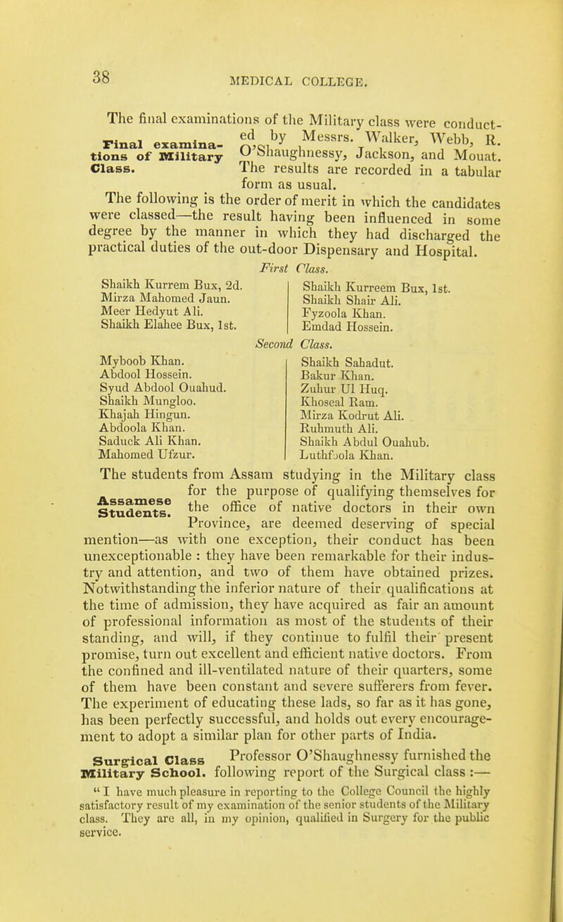 The filial examinations of tlie Military class were conduct- _. , , ed by Messrs. Walker, Webb R Final examlna- r»5Cii i t i  cuu, iv. tions of ItXilitary ^ oliauglinessy, Jackson, and Mouat. Class. The results are recorded in a tabular form as usual. The following is the order of merit in which the candidates were classed—the result having been influenced in some degree by the manner in which they had discharged the practical duties of the out-door Dispensary and Hospital. M7\<it Class. Shaikh Kurrem Bux, 2d. Mirza Mahomed Jaun. Meer Hedyut AH. Shaikh Elahee Bux, 1st. Myboob Khan. Abdool Hossein. Syud Abdool Ouahud. Shaikh Mungloo. Khajah Hingun. Abdoola Khan. Saduck Ali Khan. Mahomed Ufzur. Shaikh Kurreem Bux, 1st. Shaikh Shair Ali. Fyzoola Khan. Emdad Hossein. Second Class. Shaikh Sahadut. Bakur Khan. Zuhuv Ul Huq. Khoseal Ram. Mirza Kodi-ut Ali. Ruhmuth Ali. Shaikh Abdul Ouahub. Luthfjola Khan. The students from Assam studying in the Military class for the purpose of qualifying themselves for Stud^ts* ^^^^ native doctors in their own Province, are deemed deserving of special mention—as with one exception, their conduct has been unexceptionable : they have been remarkable for their indus- try and attention, and two of them have obtained prizes. Notwithstanding the inferior nature of their qualifications at the time of admission, they have acquired as fair an amount of professional information as most of the students of their standing, and will, if they continue to fulfil their present promise, turn out excellent and efficient native doctors. From the confined and ill-ventilated nature of their quarters, some of them have been constant and severe sufferers from fever. The experiment of educating these lads, so far as it has gone, has been perfectly successful, and holds out every encourage- ment to adopt a similar plan for other parts of India. Surg'ical Class Professor O'Siiaughnessy furnished the Military Scbool. following report of tiie Surgical class :—  I have much pleasure in reporting to the College Council Ihe highly satisfactory result of my examination of the senior students of the Military class. They are all, in my opinion, qualilied in Surgery for the public service.