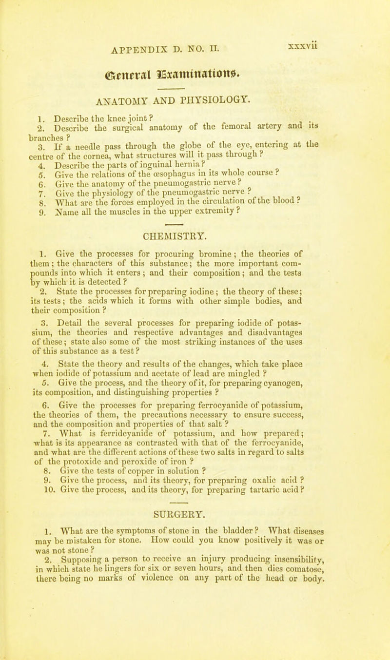 ©eneral iSiainittattott^. AXATOMY AND PHYSIOLOGY. 1. Describe the knee joint ? . 2. Describe the surgical anatomy of the femoral artery and its branches ? i • i 3. If a needle pass through the globe of the eye, entering at the centre of the cornea, what structures will it pass through ? 4. Describe the parts of inguinal hernia ? 5. Give the relations of the oesophagus in its whole course ? 6. Give the anatomy of the pneumogastric nerve ? 7. Give the physiology of the pneumogastric nerve ? 8. What are tlie forces employed in the circulation of the blood ? 9. Name all the muscles in the upper extremity ? CHEMISTRY. 1. Give the processes for procuring bromine; the theories of them; the characters of this substance; the more important com- pounds into which it enters ; and their composition; and the tests by which it is detected ? 2. State the processes for preparing iodine ; the theory of these; its tests; the acids which it forms with other simple bodies, and their composition ? 3. Detail the several processes for preparing iodide of potas- sium, the theories and respective advantages and disadvantages of these; state also some of the most striking instances of the uses of this substance as a test ? 4. State the theory and results of the changes, which take place when iodide of potassium and acetate of lead are mingled ? 5. Give the process, and the theory of it, for preparing cyanogen, its composition, and distinguishing properties ? 6. Give the processes for preparing ferrocyanide of potassium, the theories of them, the precautions necessary to ensure success, and the composition and properties of that salt ? 7. What is ferridcyanide of potassium, and how prepared; what is its appearance as contrasted with that of the ferrocyanide, and what are the different actions of these two salts in regard to salts of the protoxide and peroxide of iron ? 8. Give the tests of copper in solution ? 9. Give the process, and its theory, for preparing oxalic acid ? 10. Give the process, and its theory, for preparing tartaric acid ? SURGERY. 1, What are the symptoms of stone in the bladder? What diseases may be mistaken for stone. IIow could you know positively it was or was not stone ? 2. Supposing a person to receive an injury producing insensibility, in which state he lingers for six or seven hours, and then dies comatose, there being no marks of violence on any part of the head or body.