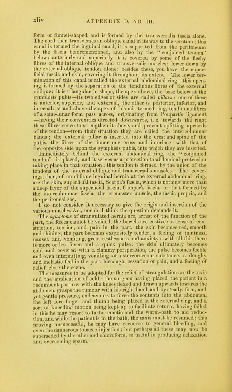 xliv form or funnel-sbaped, and is formed by the transversalis fascia alone. The cord then Ininsverses an obli(jue canal in its way to the scrotum ; this canal is termed the inguinal canul, it is separated from the peritoneum by the fascia beforementionod, and also by the  conjoined tendon below; anteriorly and superiorly it is covered by some of tlie fleshy fibres of the internal oblique and transversalis muscles; lower down by the external oblique tendon alone; besides these, you have the super- ficial fascia and skin, covering it throughout its extent. The lower ter- mination of this canal is called the external abdominal ring—this open- ing is formed by the separation of the tendinous fibres of the external oblicjue; it is triangular in shape, the apex above, the base below at tiie symphisis pubis—its two edges or sides are called pillars ; one of these is anterior, superior, and external, the other is posterior, inferior, and internal; at and above the apex of this mis-termed ring, tendinous fibres of a semi-lunar form pass across, originating from Poupart's ligament —having their convexities directed downwards, i. e. towards the ring; these fibres serve to strengthen it above, and prevent splitting upwards of the tendon—from their situation they are called the intercolumnar bands ; the external pillar is inserted into the crest and spine of the pubis, the fibres of the inner one cross and interlace with that of the opposite side upon the symphisis pubis, into which they are inserted. Immediately behind the extern.al abdominal ring, the  conjoined tendon is placed, and it serves as a protection to abdominal protrusion taking place in that situation ; this tendon is formed by the union of the tendons of the internal oblique and transversalis muscles. The cover- ings, then, of an oblique inguinal hernia at the external abdominal ring, are the skin, superficial fascia, Scarpa's fascia, which is nothing more than a deep layer of the superficial fascia. Camper's fascia, or that formed by the intercolumnar fascia, the cremaster muscle, the fascia propria, and the peritoneal sac. I do not consider it necessary to give the origin and insertion of the various muscles, &c., nor do I think the question demands it. The symptoms of strangulated hernia are, arrest of the function of the part, the foeces cannot be voided, the bowels are costive ; a sense of con- striction, tension, and pain in the part, the skin becomes red, smooth and shining, the part becomes exquisitely tender, a feeling of faintness, nausea and vomiting, great restlessness and anxiety ; witli all this there is more or less fever, and a quick pulse; the skin ultimately becomes cold and covered with a clammy perspiration, the pulse becomes feeble and even intermitting, vomiting of a stercoraceous substance, a doughy and inelastic feel in the part, hiccough, cessation of pain, and a feeling of relief, close the scene. The measures to be adopted for the relief of strangulation are the taxis and the application of cold: the surgeon having placed the patient in a recumbent posture, with the knees flexed and drawn upwards towards tlie abdomen, grasps the tumour with his riglit hand, and by steady, firm, and yet gentle pressure, endeavours to force the contents into tlie abdomen, the left fore-finger and thumb being placed at the external ring, and a sort of kneedin^' motion being kept up to facilitate return; having failed in this he may resort to tartar emetic and the warm-bath to aid reduc- tion, and while the patient is in the batli, the taxis must be resumed ; this proving unsuccessful, he may have recourse to general bleeding, and even the dangerous tobacco in jection ; but perhaps all tliose may now be superseded by tiic ether and chloroform, so useful in producing rchixation and overcoming spasm.