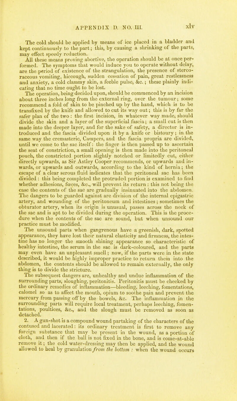 The cold should be applied by means of ice placed iii a bladder and kept continuously to the part; this, by causing a shrinking of the parts, may effect speedy reduction. All these means proving abortive, the operation should be at once per- formed. The symptoms that would induce you to operate without delay, are the period of existence of the strangulation, the presence of sterco- raceous vomiting, hiccough, sudden cessation of pain, great restlessness and anxiety, a cold clammy skin, a feeble pulse, &c.; these plainly indi- cating that no time ought to be lost. The operation, being decided upon, should be commenced by an incision about three inches long from the external ring, over the tumour; some recommend a fold of skin to be pinched up by the hand, which is to be transfixed by the knife and allowed to cut its way out; this is by far the safer plan of the two : the first incision, in whatever way made, should divide the skin and a layer of the superficial fascia; a small cut is then made into the deeper layer, and for the sake of safety, a director Is in- troduced and the fascia divided upon it by a knife or bistoury ; in the same way the cremasteric. Campers, and the fascia propria are divided, until we come to the sac itself: the finger is then passed up to ascertain the seat of constriction, a small opening is then made into the peritoneal pouch, the constricted portion slightly notched or liraitedly cut, either directly upwards, as Sir Astley Cooper recommends, or upwards and in- wards, or upwards and outwards, according to the kind of hernia; the escape of a clear serous fluid indicates that the peritoneal sac has been divided : this being completed the protruded portion is examined to find whether adhesions, fceces, &c., will prevent its return : this not being the case the contents of the sac are gradually insinuated into the abdomen. The dangers to be guarded against are division of the internal epigastric artery, and wounding of the peritoneum and intestines; sometimes the obturator artery, when its origin is unusual, passes across the neck of the sac and is apt to be divided during the operation. This is the proce- dure when the contents of the sac are sound, but when unsound our practice must be modified. The unsound parts when gangrenous have a greenish, dark, spotted appearance, they have lost their natural elasticity and firmness, the intes- tme has no longer the smooth shining appearance so characteristic of healthy intestine, the serum in the sac is dark-coloured, and the parts may even have an unpleasant smell; now, if the parts were in the state described, it would be highly improper practice to return them into the abdomen, the contents should be allowed to remain externally, the only thing is to divide the stricture. The subsequest dangers are, unhealthy and undue inflammation of the surrounding parts, sloughing, peritonitis. Peritonitis must be checked by the ordinai-y remedies of inflammation—bleeding, leeching, fomentations, calomel so as to affect the mouth, opium to sool he pain and prevent the mercury from passing of!'by the bowels, &c. The inflammation in the surrounding parts will require local treatment, perhaps leeching, fomen- tations, poultices, &c., and the slough must be removed as soon as detached. 2. A gun-shot is a compound wound partaking of the characters of the contused and lacerated: its ordinary treatment is first to remove any foreign substance that may be present in the wound, as a portion of cloth, and then if the ball is not fixed in the bone, .and is come-at-able remove it; the cold water-dressing may then be applied, and the wound allowed to heal by granulation from the bottom : when the wound occurs