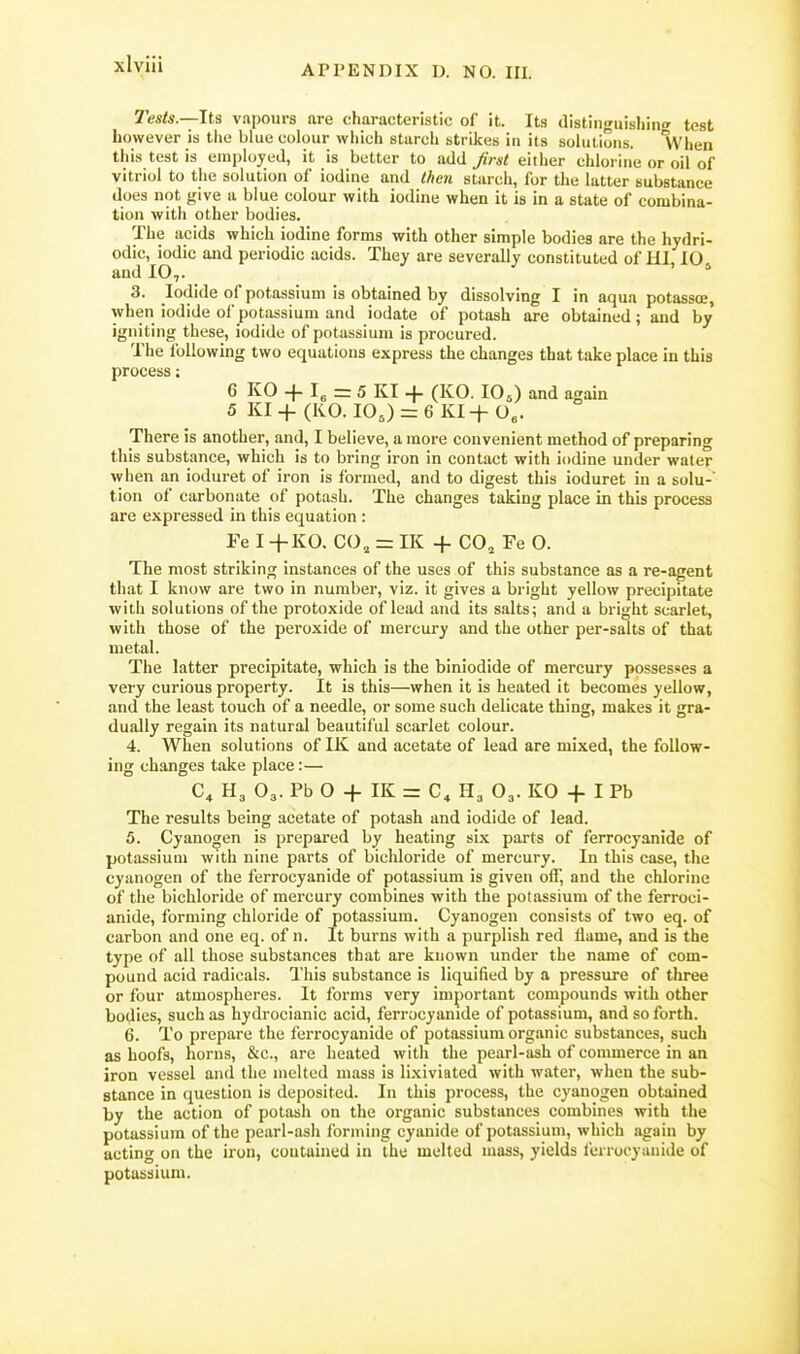 xlyiii Tests.—Its vapours are characteristic of it. Its distinguisliinc test however is the blue colour which starch strikes in its solutions. Ivhen this test is employed, it is better to add frst either chlorine or oil of vitriol to the solution of iodine and then starch, for the latter substance does not give a blue colour with iodine when it is in a state of combina- tion with other bodies. The acids which iodine forms with other simple bodies are the hydri- odic, iodic and periodic acids. They are severally constituted of HI, 10. and 10,. 3. Iodide of potassium is obtained by dissolving I in aqua potassoe, when iodide of potassium and iodate of potash are obtained; and by igniting these, iodide of potassium is procured. The Ibllowing two equations express the changes that take place in this process; 6 KO + I, = 5 KI + (KO. 10,) and again 5 KI -j- (KO. lOJ = 6 Kl-f 0«. There is another, and, I believe, a more convenient method of preparing this substance, which is to bring iron in contact with iodine under water when an ioduret of iron is formed, and to digest this ioduret in a solu-' tion of carbonate of potash. The changes taking place in this process are expressed in this equation : Fe I+K0. CO, = IK + CO, Fe 0. The most striking instances of the uses of this substance as a re-agent that I know are two in number, viz. it gives a bright yellow precipitate with solutions of the protoxide of lead and its salts; and a bright scarlet, with those of the peroxide of mercury and the other per-salts of that metal. The latter precipitate, which is the biniodide of mercury possesses a very curious property. It is this—when it is heated it becomes yellow, and the least touch of a needle, or some such delicate thing, makes it gra- dually regain its natural beautiful scarlet colour. 4. When solutions of IK and acetate of lead are mixed, the follow- ing changes take place:— C^ H3 O3. Pb O -f IK = C^ H3 O3. KO -f- I Pb The results being acetate of potash and iodide of lead. 5. Cyanogen is prepared by heating six parts of ferrocyanide of potassium with nine parts of bicldoride of mercury. In this case, the cyanogen of the ferrocyanide of potassium is given off, and the chlorine of the bichloride of mercury combines with the potassium of the ferroci- anide, forming chloride of potassium. Cyanogen consists of two eq. of carbon and one eq. of n. It burns with a purplish red flame, and is the type of all those substances that are known under the name of com- pound acid radicals. This substance is liquified by a pressure of three or four atmospheres. It forms very important compounds with other bodies, such as hydrocianic acid, ferrocyanide of potassium, and so forth. 6. To prepare the ferrocyanide of potassium organic substances, such as hoofs, horns, &c., are heated with the pearl-ash of commerce in an iron vessel and the melted mass is lixiviated with water, when the sub- stance in question is deposited. In this process, the cyanogen obtained by the action of potash on the organic substances combines with the potassium of the pearl-ash forming cyanide of potassium, which again by acting on the iron, contained in the melted mass, yields ferrocyanide of potassium.