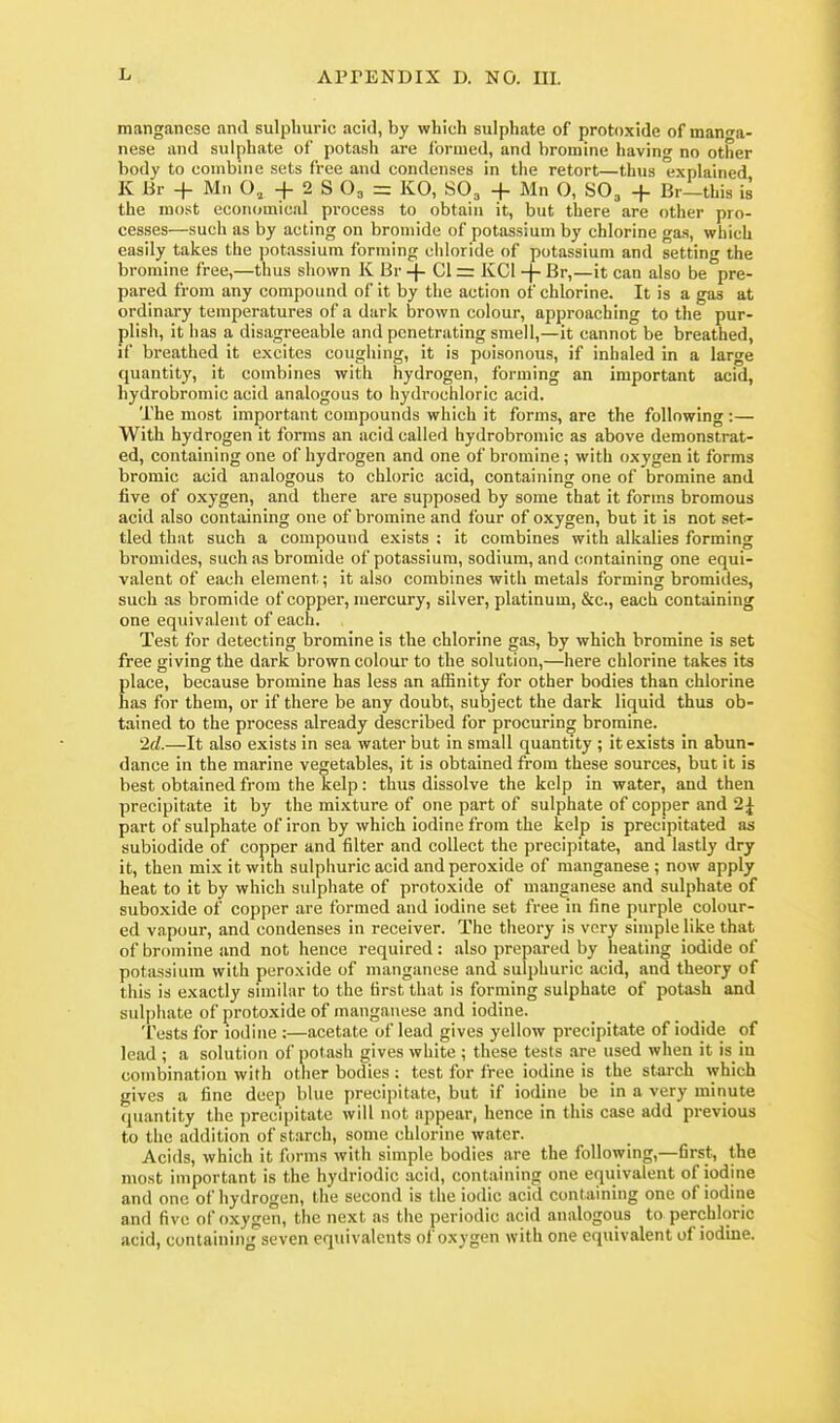 manganese and sulphuric acid, by which sulphate of protoxide of manga- nese and sulphate of potash are formed, and bromine having no other body to combine sets free and condenses in the retort—thus explained K Br + Mn O, + 2 S O3 = KO, SO3 + Mn O, SO, + Br—this is the most economical process to obtain it, but there are other pro- cesses—such as by acting on bromide of potassium by chlorine ga.s, which easily takes the ])otassium forming chloride of potassium and setting the bromine free,—thus shown K Br -|- CI = KCl -f- Br,—it can also be pre- pared from any compound of it by the action of chlorine. It is a gaa at ordinary temperatures of a dark brown colour, approaching to the pur- plish, it has a disagreeable and penetrating smell,—it cannot be breathed, if breathed it excites coughing, it is poisonous, if inhaled in a large quantity, it combines with hydrogen, forming an important acid, liydrobromic acid analogous to hydrochloric acid. The most important compounds which it forms, are the following :— With hydrogen it forms an acid called hydrobromic as above demonstrat- ed, containing one of hydrogen and one of bromine ; with oxygen it forms bromic acid analogous to chloric acid, containing one of bromine and five of oxygen, and there are supposed by some that it forms bromous acid also containing one of bromine and four of oxygen, but it is not set- tled that such a compound exists ; it combines with alkalies forming bromides, such as bromide of potassium, sodium, and containing one equi- valent of each element; it also combines with metals forming bromides, such as bromide of copper, mercury, silver, platinum, &c., each containing one equivalent of each. Test for detecting bromine is the chlorine gas, by which bromine is set free giving the dark brown colour to the solution,—here chlorine takes its place, because bromine has less an affinity for other bodies than chlorine has for them, or if there be any doubt, subject the dark liquid thus ob- tained to the process already described for procuring bromine. '2d.—It also exists in sea water but in small quantity ; it exists in abun- dance in the marine vegetables, it is obtained from these sources, but it is best obtained from the kelp: thus dissolve the kelp in water, and then precipitate it by the mixture of one part of sulphate of copper and 2^ part of sulphate of iron by which iodine from the kelp is precipitated as subiodide of copper and filter and collect the precipitate, and lastly dry it, then mix it with sulphuric acid and peroxide of manganese ; now apply heat to it by which sulphate of protoxide of manganese and sulphate of suboxide of copper are formed and iodine set free in fine purple colour- ed vapour, and condenses in receiver. The theory is very simple like that of bromine and not hence required: also prepared by heating iodide of potassium with peroxide of manganese and sulphuric acid, and theory of this is exactly similar to the first that is forming sulphate of potash and sulphate of protoxide of manganese and iodine. Tests for iodine :—acetate of lead gives yellow precipitate of iodide of lead ; a solution of potash gives white ; these tests are used when it is in combination with other bodies : test for free iodine is the starch which gives a fine deep blue precipitate, but if iodine be in a very minute quantity the precipitate will not appear, hence in this case add previous to the addition of starch, some chlorine water. Acids, which it fi)rms with simple bodies are the following,—first, the most important is the hydriodic acid, containing one equivalent of iodine and one of hydrogen, the second is the iodic acid containing one of iodine and five of oxygen, the next as the periodic acid analogous to perchloric acid, containing seven equivalents of oxygen with one equivalent of iodine.