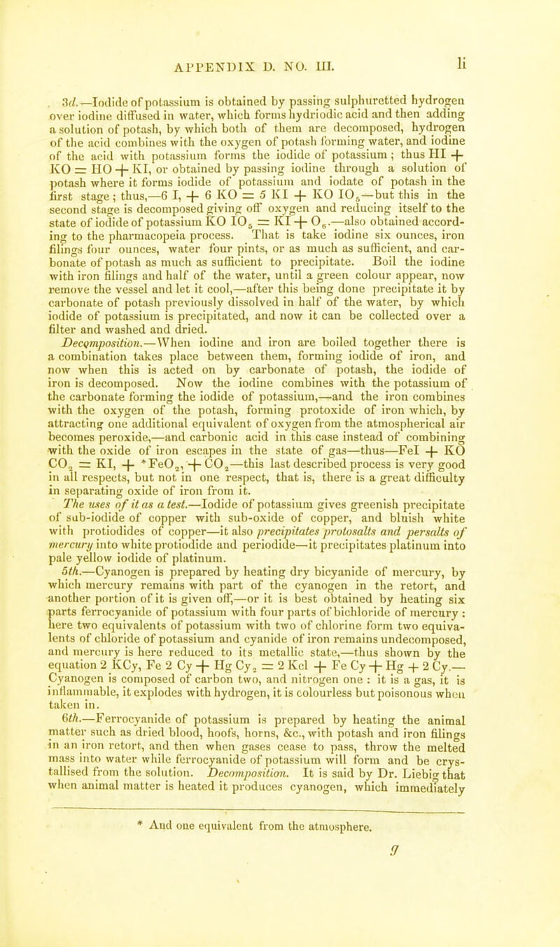 li . 3f/.—Iodide of potiussium is obtained by passing sulpiiurctted hydrofjeii over iodine diffused in water, which forms hydriodic acid and then adding a solution of potash, by which both of them are decomposed, hydrogen of tlie acid combines with the oxygen of potash Ibrming water, and iodine of the acid with potassium forms the iodide of potassium ; thus HI -|- KO ir HO-f-'^Ii or obtained by passing iodine through a solution of potash where it forms iodide of potassium and iodate of potash in the first stage; thus,—6 I, + 6 KG = 5 KI + KO lO^—but this in the second stage is decomposed giving off oxygen and reducing itself to the state of iodide of potassium KG IG5 = KI -J- O^.—also obtained accord- ing to the pharmacopeia process. That is take iodine six ounces, iron filmgs four ounces, water four pints, or as much as sufficient, and car- bonate of potash as much as sufficient to precipitate. Boil the iodine with iron filings and half of the water, until a green colour appear, now remove the vessel and let it cool,—after this being done precipitate it by carbonate of potash previously dissolved in half of the water, by which iodide of potassium is precipitated, and now it can be collected over a filter and washed and dried. DecQmposition.—When iodine and iron are boiled together there is a combination takes place between them, forming iodide of iron, and now when this is acted on by carbonate of potash, the iodide of iron is decomposed. Now the iodine combines with the potassium of the carbonate forming the iodide of potassium,—and the iron combines with the oxygen of the potash, forming protoxide of iron which, by attracting one additional equivalent of oxygen from the atmospherical air becomes peroxide,—and carbonic acid in this case instead of combining with the oxide of iron escapes in the state of gas—thus—Fel -f- KO CO, = KI, -f- *re02, -f-COj—this last described process is very good in all respects, but not in one respect, that is, there is a great difficulty in separating oxide of iron from it. The mes of it as a test.—Iodide of potassium gives greenish precipitate of sub-iodide of copper with sub-oxide of copper, and bluish white with protiodides of copper—it also precipitates prolosalts and persalts of mercury into white protiodide and periodide—it precipitates platinum into pale yellow iodide of platinum. 5tli.—Cyanogen is prepared by heating dry bicyanide of mercury, by which mercury remains with part of the cyanogen in the retort, and another portion of it is given off,—or it is best obtained by heating six parts ferrocyanide of potassium with four parts of bichloride of mercury : here two equivalents of potassium with two of clilorine form two equiva- lents of chloride of potassium and cyanide of iron remains undecomposed, and mercury is here reduced to its metallic state,—thus shown by the equation 2 KCy, Fe 2 Cy + Hg Cy, = 2 Kcl -f Fe Cy -f - Hg -|- 2 Cy.— Cyanogen is composed of carbon two, and nitrogen one : it is a gas, it is inflammable, it explodes with hydrogen, it is colourless but poisonous whcu taken in. {\th.—Ferrocyanide of potassium is prepared by heating the animal matter such .is dried blood, hoofs, horns, &c., with potash and iron filings in an iron retort, and then when gases cease to pass, throw the melted mass into water wiiile ferrocyanide of potassium will form and be crys- tallised from the solution. Decnmposition. It is said by Dr. Liebi-that when animal matter is heated it produces cyanogen, which imraedTately * And one equivalent from the atmosphere.