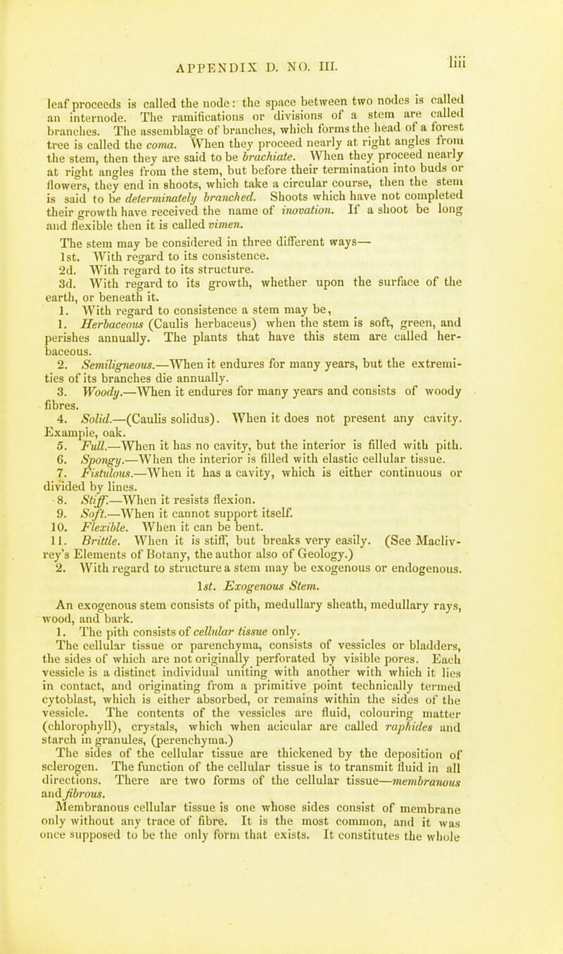 liii leaf proceeds is called the node: the space between two nodes is called an internode. The ramifications or divisions of a stem are called branches. The assemblage of branches, which forms the head of a forest tree is called the coma. When they proceed nearly at right angles from the stem, then they are said to be hrachiate. When they proceed nearly at right angles from the stem, but before their termination into buds or flowe'rs, they end in shoots, which take a circular course, then the steni is said to be determinatebj branched. Shoots which have not completed their growth have received the name of inovation. If a shoot be long and flexible then it is called vi?neii. The stem may be considered in three different ways— 1st. With regard to its consistence. 2d. With regard to its structure. 3d. With regard to its growth, whether upon the surface of the earth, or beneath it. 1. With regard to consistence a stem may be, 1. Herbaceous (Caulis herbaceus) when the stem is soft, green, and perishes annually. The plants that have this stem are called her- baceous. 2. Semiligneous.—When it endures for many years, but the extremi- ties of its branches die annually. 3. Woody.—When it endures for many years and consists of woody fibres. 4. Solid.—(Caulis solidus). When it does not present any cavity. Example, oak. 5. Full.—When it has no cavity, but the interior is filled with pith. 6. Spongy.—When the interior is filled with elastic cellular tissue. 7. Fishdom.—When it has a cavity, which is either continuous or divided by lines. ■8. Stiff.—When it resists flexion. 9. Soft.—When it cannot support itself. 10. Flexible. When it can be bent. 1 i. Brittle. When it is stiff, but breaks very easily. (See Macliv- rey's Elements of Botany, the author also of Geology.) 2. With regard to structure a stem may be exogenous or endogenous. \st. Exogenous Stem. An exogenous stem consists of pith, medullary sheath, medullary rays, wood, and bark. 1. The pith consists of cellular tissue only. The cellular tissue or parenchyma, consists of vessicles or bladders, the sides of which are not originally perforated by visible pores. Each vessicle is a distinct individual uniting with another with which it lies in contact, and originating from a primitive point technically termed cytoblast, which is either absorbed, or remains within the sides of the vessicle. The contents of the vessicles are fluid, colouring matter (chlorophyll), crystals, which when acicular are called raphides and starch in granules, (perenchyma.) The sides of the cellular tissue are thickened by the deposition of sclerogen. The function of the cellular tissue is to transmit fluid in all directions. There are two forms of the cellular tissue—membranous and Jibrous. Membranous cellular tissue is one whose sides consist of membrane only without any trace of fibre. It is the most common, and it was once supposed to be the only form that exists. It constitutes the whole