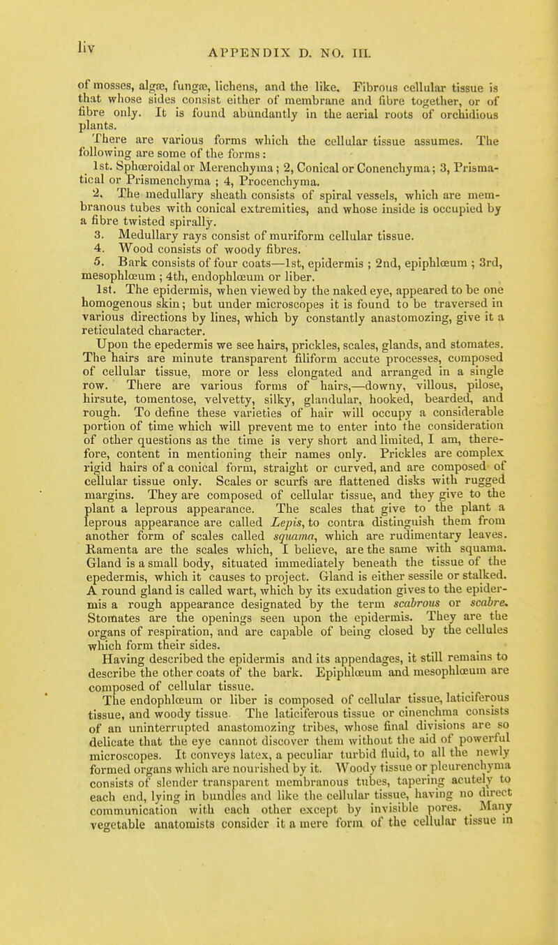 APPENDIX D. NO. m. of mosses, alga;, fungas, lichens, and the like. Fibrous cellular tissue is that whose sides consist either of membrane and fibre together, or of fibre only. It is found abundantly in the aerial roots of orchldious plants. There are various forms which the cellular tissue assumes. The following are some of the forms: 1st. Sphoeroidal or Merenchyma; 2, Conical or Conenchyma; 3, Prisma- tical or Prismenchyma ; 4, Procencliyma. 2. The medullary sheath consists of spiral vessels, which are mem- branous tubes with conical extremities, and whose inside is occupied by a fibre twisted spir.ally. 3. Medullary rays consist of muriform cellular tissue. 4. Wood consists of woody fibres. 5. Bark consists of four coats—1st, epidermis ; 2nd, epiphlceum ; 3rd, mesophloeum ; 4th, endophloeum or liber. 1st. The epidermis, when viewed by the naked eye, appeared to be one homogenous skin; but under microscopes it is found to be traversed in various directions by lines, which by constantly anastomozing, give it a reticulated character. Upon the epedermis we see hairs, prickles, scales, glands, and stomates. The hairs are minute transparent filiform accute processes, composed of cellular tissue, more or less elongated and arranged in a single row. Tiiere are various forms of hairs,—downy, villous, pilose, hirsute, tomentose, velvetty, silky, glandular, hooked, bearded, and rough. To define these varieties of hair will occupy a considerable portion of time which will prevent me to enter into the consideration of other questions as the time is very short and limited, I am, there- fore, content in mentioning their names only. Prickles are complex rigid hairs of a conical form, straight or curved, and are composed of cellular tissue only. Scales or scurfs are flattened disks with rugged margins. They are composed of cellular tissue, and they give to the plant a leprous appearance. The scales that give to the plant a leprous appearance are called Lepis, to contra distinguish them from another form of scales called squama, which are rudimentary leaves. Ramenta are the scales which, I believe, are the same with squama. Gland is a small body, situated immediately beneath the tissue of the epedermis, which it causes to project. Gland is either sessile or stalked. A round gland is called wart, which by its exudation gives to the epider- mis a rough appearance designated by the term scabroiis or scabre, Stomates are the openings seen upon the epidermis. They are the organs of respiration, and are capable of being closed by the cellules which form their sides. Having described the epidermis and its appendages, it still remains to describe the other coats of the bark. Epiphloeum and mesophloeum are composed of cellular tissue. The endophlceum or liber is composed of cellular tissue, laticiferous tissue, and woody tissue. The laticiferous tissue or cinenchma consists of an uninterrupted anastomozing tribes, whose final divisions are so delicate that the eye cannot discover them without the aid of powerful microscopes. It conveys latex, a peculiar turbid lluid, to all the newly formed organs which are nourished by it. Woody tissue or pleurenchyma consists of slender transparent membranous tubes, tapering acutely to each end, lying in bundles and like the cellular tissue, having no direct communication with each other except by invisible pores. _ Many vegetable anatomists consider it a mere form of the cellular tissue in