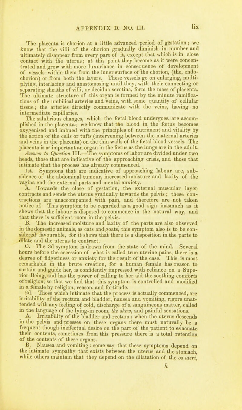 lix The placenta is chorion at a little advanced period of gestation; we know that the villi of the chorion gradually diminish in number and ultimately disappear from every part of it, except that which is in close contact with the uterus; at this point they become as it were concen- trated and grow with more luxuriance in consequence of development of vessels within them from the inner surface of the chorion, (the, endo- chorion) or from both the layers. These vessels go on enlarging, multi- plying, interlacing and anastomosing until they, with their connecting or separating sheaths of villi, or decidua scrotina, form the mass of placenta. The ultimate structure of this organ is formed by the minute ramifica- tions of the umbilical arteries and veins, with some quantity of cellular tissue; the arteries directly communicate with the veins, having no intermediate capillaries. The salubrious changes, which the foetal blood undergoes, are accom- plished in the placenta; we know that the blood in the foetus becomes oxygenised and imbued with the principles of nutriment and vitality by the action of the cells or tufts (intervening between the maternal arteries and veins in the placenta) on the thin walls of the foetal blood vessels. The placenta is as important an organ in the foetus as the lungs are in the adult. Answer to Question III.—The symptoms of labor are divided under two heads, those that are indicative of the approaching crisis, and those that intimate that the process has alreadjr commenced. 1st. Symptons that are indicative of approaching labour are, sub- sidence of the abdominal tumour, increased moisture and laxity of the vagina pnd the external parts and mental anxiety. A. Towards the close of gestation, the external muscular layer contracts and sends the uterus gradually towards the pelvis ; these con- tractions are unaccompanied with pain, and therefore are not taken notice of. This symptom to be regarded as a good sign inasmuch as it shews that the labour is disposed to commence in the natural way, and that there is sufficient room in the pelvis. B. The increased moisture and laxity of the parts are also observed in the domestic animals, as cats and goats, this symptom also is to be con- sidered favourable, for it shews that there is a disposition in the parts to dilate and the uterus to contract. C. The 3d symptom is drawn from the state of the mind. Several hours before the accession of what is called true uterine pains, there is a degree of fidgetiness or anxiety for the result of the case. This is most remarkable in the brute creation, for a human female has reason to sustain and guide her, is confidently impressed with reliance on a Supe- rior Being, and has the power of calling to her aid the soothing comforts of religion, so that we find that this symptom is controlled and modified in a female by religion, reason, and fortitude. 2d. Those which intimate that the process is actually commenced, are irritability of the rectum and bladder, nausea and vomiting, rigors unat- tended with any feeling of cold, discharge of a sanguineous matter, called in the language of the lying-in room, the shew, and painful sensations. A. Irritability of the bladder and rectum ; when the uterus descends in the pelvis and presses on these organs there must naturally be a freijuent though ineffectual desire on the part of the patient to evacuate their contents, sometimes from this pressure there is a total retention of the contents of these organs. B. Nausea and vomiting : some say that these symptoms depend on the intimate sympathy that exists between the uterus and the stomach, while others maintain that they depend on the dilatation of the os uteri, h