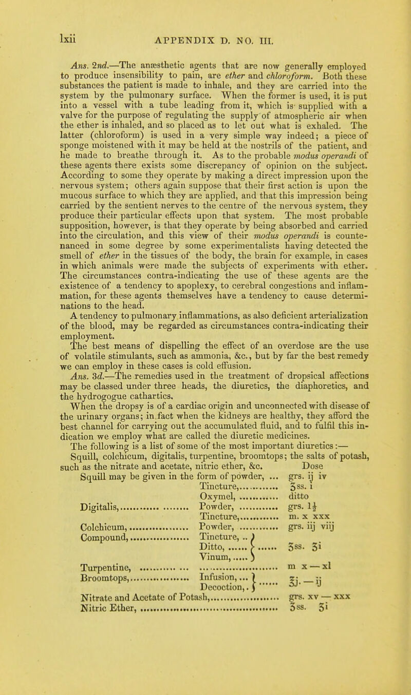 Arts. ind.—The anaesthetic agents that are now generally employed to produce insensibility to pain, are ether and chloroform. Both these substances the patient is made to inhale, and they are carried into the system by the pulmonary surface. When the former is used, it is put into a vessel with a tube leading from it, which is- supplied with a valve for the purpose of regulating the supply of atmospheric air when the ether is inhaled, and so placed as to let out what is exhaled. The latter (chloroform) is used in a very simple way indeed; a piece of sponge moistened with it may be held at the nostrils of the patient, and he made to breathe through it. As to the probable modus operandi of these agents there exists some discrepancy of opinion on the subject. According to some they operate by making a direct impression upon the nervous system; others again suppose that their first action is upon the mucous surface to which they are applied, and that this impression being carried by the sentient nerves to the centre of the nervous system, they produce their particular effects upon that system. The most probable supposition, however, is that they operate by being absorbed and carried into the circulation, and this view of their modus operandi is counte- nanced in some degree by some experimentalists having detected the smell of ether in the tissues of the body, the brain for example, in cases in which animals were made the subjects of experiments with ether. The circumstances contra-indicating the use of these agents are the existence of a tendency to apoplexy, to cerebral congestions and inflam- mation, for these agents themselves have a tendency to cause deternai- nations to the head. A tendency to pulmonary inflammations, as also deficient arterialization of the blood, may be regarded as circumstances contra-indicatbg their employment. The best means of dispelling the effect of an overdose are the use of volatile stimulants, such as ammonia, &c., but by far the best remedy we can employ in these cases is cold effusion. Ans. 3d.—The remedies used in the treatment of dropsical affections may be classed under three heads, the diuretics, the diaphoretics, and the hydrogogue cathartics. When the dropsy is of a cardiac origin and unconnected with disease of the urinary organs; in.fact when the kidneys are healthy, they afford the best channel for carrying out the accumulated fluid, and to fulfil this in- dication we employ what are called the diuretic medicines. The following is a list of some of the most important diuretics:— Squill, colchicum, digitalis, turpentine, broomtops; the salts of potash, such as the nitrate and acetate, nitric ether, &c. Dose Squill may be given in the form of powder, ... grs. ij iv Tincture, ^ss. i Oxymel, ditto Digitalis, Powder, grs. 1^ Tincture, m. x xxx Colchicum, Powder, grs. iij viij Compound, Tincture, .. ) Ditto, > 5ss. 3» Vinum, ) Turpentine, m x — xl Broomtops, Infusion,...) r- j- Decoction,. J^' Nitrate and Acetate of Potash, grs. xv — xxx Nitric Ether, 3s8. 5i