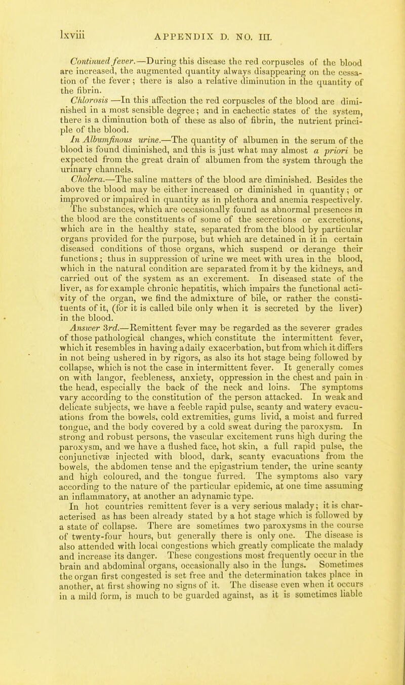 Continued fever.—During this disease the red corpuscles of the blood are increased, the augmented quantity always disappearing on the cessa- tion of the lever ; there is also a relative diminution in the quantity of the fibrin. Chlorosis —In this affection the red corpuscles of the blood are dimi- nished in a most sensible degree; and in cachectic states of the system, there is a diminution both of these as also of fibrin, the nutrient princi- ple of the blood. In Albunifinous urine.—The quantity of albumen in the serum of the blood is found diminished, and this is just what may almost a priori be expected from the great drain of albumen from the system through the urinary channels. Cholera.—The saline matters of the blood are diminished. Besides the above the blood may be either increased or diminished in quantity; or improved or impaired in quantity as in plethora and anemia respectively. The substances, which are occasionally found as abnormal presences in the blood are the constituents of some of the secretions or excretions, which are in the healthy state, separated from the blood by particular organs provided for the purpose, but which are detained in it in certain diseased conditions of those organs, which suspend or derange their functions; thus in suppression of urine we meet with urea in the blood, which in the natural condition are separated from it by the kidneys, and carried out of the system as an excrement. In diseased state of the liver, as for example chronic hepatitis, which impairs the functional acti- vity of the organ, we find the admixture of bile, or rather the consti- tuents of it, (for it is called bile only when it is secreted by the liver) in the blood. Answer Srd.—Remittent fever may be regarded as the severer grades of those pathological changes, which constitute the intermittent fever, which it resembles in having a daily exacerbation, but from which it differs in not being ushered in by rigors, as also its hot stage being followed by collapse, which is not the case in intermittent fever. It generally comes on with langor, feebleness, anxiety, oppression in the chest and pain in the head, especially the back of the neck and loins. The symptoms vary according to the constitution of the person attacked. In weak and delicate subjects, we have a feeble rapid pulse, scanty and watery evacu- ations from the bowels, cold extremities, gums livid, a moist and furred tongue, and the body covered by a cold sweat during the paro.xysm. In strong and robust persons, the vascular excitement runs high during the paroxysm, and we have a flushed face, hot skin, a full rapid pulse, the conjunctivas injected with blood, dark, scanty evacuations from the bowels, the abdomen tense and the epigastrium tender, the urine scanty and high coloured, and the tongue furred. The symptoms also vary according to the nature of the particular epidemic, at one time assuming an inflammatory, at another an adynamic type. In hot countries remittent fever is a very serious malady; it is char- acterised as has been already stated by a hot stage which is followed by a state of collapse. There are sometimes two paroxysms in the course of twenty-four hours, but generally there is only one. The disease is also attended with local congestions which greatly complicate the malady and increase its danger. These congestions most frequently occur in the brain and abdominal organs, occasionally also in the lungs. Sometimes the ororan first congested is set free and the determination takes place in another, at first showing no signs of it. The disease even when it occurs in a mild form, is much to be guarded against, as it is sometimes liable