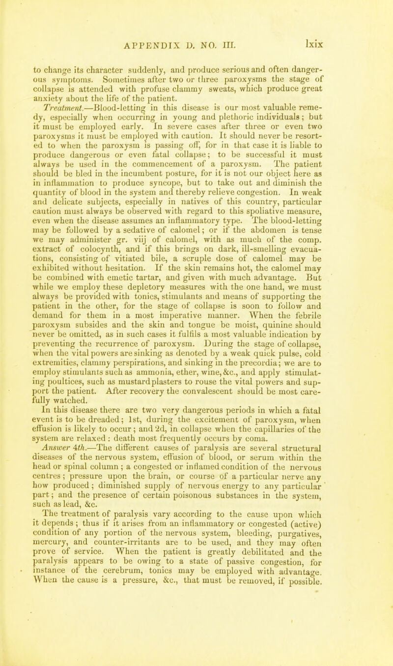 to change its character suddenly, and produce serious and often danger- ous symptoms. Sometimes after two or three paroxysms the stage of collapse is attended with profuse clammy sweats, which produce great an.xiety about the life of the patient. Treatment.—Blood-letting in this disease is our most valuable reme- dy, especially when occurring in young and plethoric individuals; but it must be employed early. In severe cases after three or even two paroxysms it must be employed with caution. It should never be resort- ed to when the paroxysm is passing off, for in that case it is liable to produce dangerous or even fatal collapse; to be successful it must always be used in the commencement of a paroxysm. The patient should be bled in the incumbent posture, for it is not our object here as in inflammation to produce syncope, but to take out and diminish the quantity of blood in the system and thereby relieve congestion. In weak and delicate subjects, especially in natives of this country, particular caution must always be observed with regard to this spoliative measure, even when the disease assumes an inflammatory type. The blood-letting may be followed by a sedative of calomel; or if the abdomen is tense we may administer gr. viij of calomel, with as much of the comp. extract of colocynth, and if this brings on dark, ill-smelling evacua- tions, consisting of vitiated bile, a scruple dose of calomel may be exhibited without hesitation. If the skin remains hot, the calomel may be combined with emetic tartar, and given with much advantage. But while we employ these depletory measures with the one hand, we must always be provided with tonics, stimulants and means of supporting the patient in the other, for the stage of collapse is soon to follow and demand for them in a most imperative manner. When the febrile paroxysm subsides and the skin and tongue be moist, quinine should never be omitted, as in such cases it fulfils a most valuable indication by preventing the recurrence of paroxysm. During the stage of collapse, when the vital powers are sinking as denoted by a weak quick pulse, cold extremities, clammy perspirations, and sinking in the precordia; we are to employ stimulants such as ammonia, ether, wine,&c., and apply stimulat- ing poultices, such as mustard plasters to rouse the vital powers and sup- port the patient. After recovery the convalescent should be most care- fully watched. In this disease there are two very dangerous periods in which a fatal event is to be dreaded; 1st, during the excitement of paroxysm, when effusion is likely to occur; and 'id, in collapse when the capillaries of the system are relaxed : death most frequently occurs by coma. Answer 4th.—The different causes of paralysis are several structural diseases of the nervous system, eflusion of blood, or serum within the head or spinal column ; a congested or inflamed condition of the nervous centres; pressure upon the brain, or course of a particular nerve any how produced; diminished supply of nervous energy to any particular part; and the presence of certain poisonous substances in the system, such as lead, &c. The treatment of paralysis vary according to the cause upon which it depends ; thus if it arises from an inflammatory or congested (active) condition of any portion of the nervous system, bleeding, purgatives, mercury, and counter-irritants are to be used, and they may often prove of service. When the patient is greatly debilitated and the paralysis appears to be owing to a state of passive congestion, for instance of the cerebrum, tonics may be employed with advanta-e. When the cause is a pressure, &c., that must be removed, if possible.