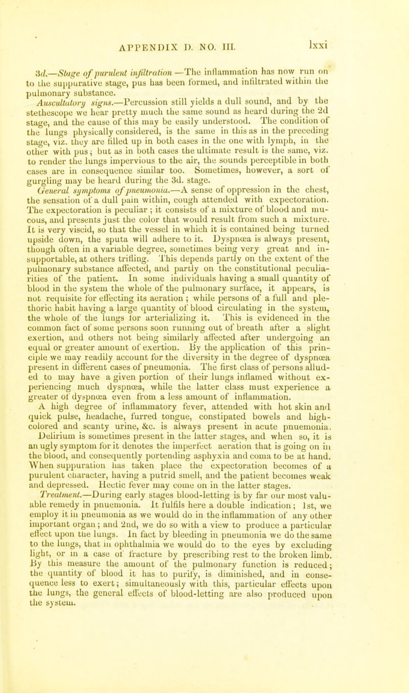 '^il.—Stuge of purulent injiltralion —The inflammation has now run on to Lhe suppurative stii^je, pus haa been formed, and infiltrated within the pulmonary substance. Aiuwultutory 4i^7i«.—Percussion still yields a dull sound, and by the stethoscope we hear pretty much the same sound as heard during the 2d stage, and the cause of this may be easily understood. The condition of the lungs physically considered, is the same in this as in the preceding stage, viz. they are filled up in both cases in the one with lymph, in the other with pus; but as in both cases the ultimate result is the same, viz. to render the lungs impervious to the air, the sounds perceptible in both cases are in consequence similar too. Sometimes, however, a sort of gurgling may be heard during the 3d. stage. General si/mptains of pneumuida.—A sense of oppression in the chest, the sensation of a dull pain within, cough attended with expectoration. The expectoration is peculiar ; it consists of a mixture of blood and mu- cous, and presents just the color that would result from such a mixture. It is very viscid, so that the vessel in which it is contained being turned upside down, the sputa will adhere to it. Dyspnoea is always present, though often in a variable degree, sometimes being very great and in- supportable, at others trifling. 'I'his depends partly on the extent of the pulmonary substance afiected, and partly on the constitutional peculia- rities of the patient. In some individuals having a small quantity of blood in the system the whole of the pulmonary surface, it appears, is not requisite for efiecting its aeration ; while persons of a full and ple- thoric habit having a large quantity of blood circulating in the system, the whole of the lungs lor arterializing it. This is evidenced in the common fact of some persons soon running out of breath after a slight exertion, and others not being similarly afiected after undergoing an equal or greater amount of e.\.ertiou. By the application of this prin- ciple we may readily account for the diversity in the degree of dyspncea present in difierent cases of pneumonia. The first class of persons allud- ed to may have a given portion of their lungs inflamed without ex- periencing much dyspnoea, while the latter class must experience a greater of dyspnoea even from a less amount of inflamnmtion. A high degree of inflammatory fever, attended with hot skin and quick pulse, fieadache, furred tongue, constipated bowels and high- colored and scanty urine, &c. is always present in acute pnuemouia. Delirium is sometimes present in the latter stages, and when so, it is an ugly symptom for it denotes the imperfect aeration that is going on in the blood, and consequently portending asphyxia and coma to be at hand. When suppuration lias taken place the expectoration becomes of u purulent cUaracter, having a putrid smell, and the patient becomes weak and depressed. Hectic fever may come on in the latter stages. TreutmeiU.—During early stages blood-letting is by far our most valu- able remedy in pnuemouia. It fulfils here a double indication ; 1st, we employ it in pneumonia as we would do in the inflammation of any other important orgau; and '2ad, we do so with a view to produce a particular effect upon the lungs. In fiict by bleeding in pneumonia we do the same to the lungs, that in ophthalmia we would do to the eyes by excluding light, or ni a case of fracture by prescribing rest to the broken limb. By this measure the amount of the pulmonary function is reduced; the quantity of blood it has to purify, is diminished, and in conse- quence less to exert; simultaneously with this, particular effects upon the lungs, the general etlects of blood-letting are also produced upon the system.