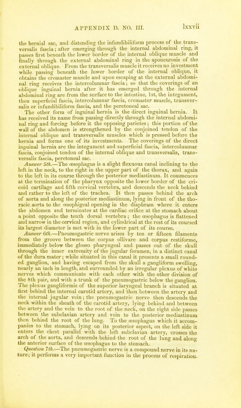 the hernial sac, ami distending the infundibilil'orm process of the trans- versalis liiscia; after emerging through the internal abdominal ring, it passes first beneath the lower border of the internal oblique muscle and finally through the external abdominal ring in the aponeurosis of the external oblique. From the transversalis muscle it receives no investment while passing beneath the lower border of the internal oblique, it obtains the cremaster muscle and upon escaping at the external abdomi- nal ring receives the intercolumnar fascia; so that the coverinjjs of an oblique inguinal hernia after it has emerged through the internal abdominal ring are from the surface to the intestine, 1st, the integument, then superficial fascisi, intercolumnar fascia, cremaster muscle, transver- salis or infundibiliform fascia, and the peretoneal sac. The other form of inguinal hernia is the direct inguinal hernia. It has received its name from passing directly through the internal abdomi- nal ring and forcing before it the opposing parietes ; this portion of the wall of the abdomen is strengthened by the conjoined tendon of the internal oblique and transversalis muscles which is pressed before the hernia and forms one of its investments. The coverings of the direct inguinal hernia are the integument and superficial fascia, intercolumnar fascia, conjoined tendon of the internal oblique and transversalis, trans- versalis fascia, peretoneal sac. Aiiswer 5th.—The oesophagus is a slight flexuous canal inclining to the left in the neck, to the right in the upper part of the thorax, and again to the left in its course through the posterior mediastinum. It commences at the termination of the pharynx opposite the lower border of the cri- coid cartilage and fifth cervical vertebra, and descends the neck behind and rather to the left of the trachea. It then passes behind the arch of aorta and along the posterior mediastinum, lying in front of the tho- racic aorta to the oesophigeal opening in the diaphram where it enters the abdomen and terminates at the cardiac orifice at the stomach about a point opposite the tenth dorsal vertebra; the oesophagus is flattened and narrow in the cervical region, and cylindrical at the rest of its coursed its largest diameter is met with in the lower part of its course. Answer 6th.—Pneumogastric nerve arises by ten or fifteen filaments from the groove between the corpus ollivare and corpus restifbrme, immediately below the glosso pharyngeal and passes out of the skull through the inner extremity of the jugular foramen, in a distinct canal of the dura mater; while situated in this canal it presents a small round- ed ganglion, and having escaped from the skull a gangliform swelling, nearly an inch in length, and surrounded by an irregular plexus of white nerves which communicate with each other with the other division of the 8th pair, and with a trunk of the pneumogastric below the ganglion. The plexus gangliformis of the superior laryngeal branch is situated at first behind the internal carotid artery, and then between the artery and the internal jugular vein; the pneumogastric nerve then descends the neck within the sheath of the carotid artery, lying behind and between the artery and the vein to the root of the neck, on the right side passes between the subclavian artery and vein to the posterior mediastinum then behind the root of the lung. To the a;so])hagus which it accom- panies to the stomach, lying on its posterior aspect, on the left side it enters the chest parallel with the left subclavian artery, crosses the arch of the aorta, and descends behind the root of the lung and alon«- the anterior surface of the oesophagus to the stomach. ° Que.xtioii 7th.—The pneumogastric nerve is a compound nerve in its na- ture; it performs a very important function in the process of respiration.