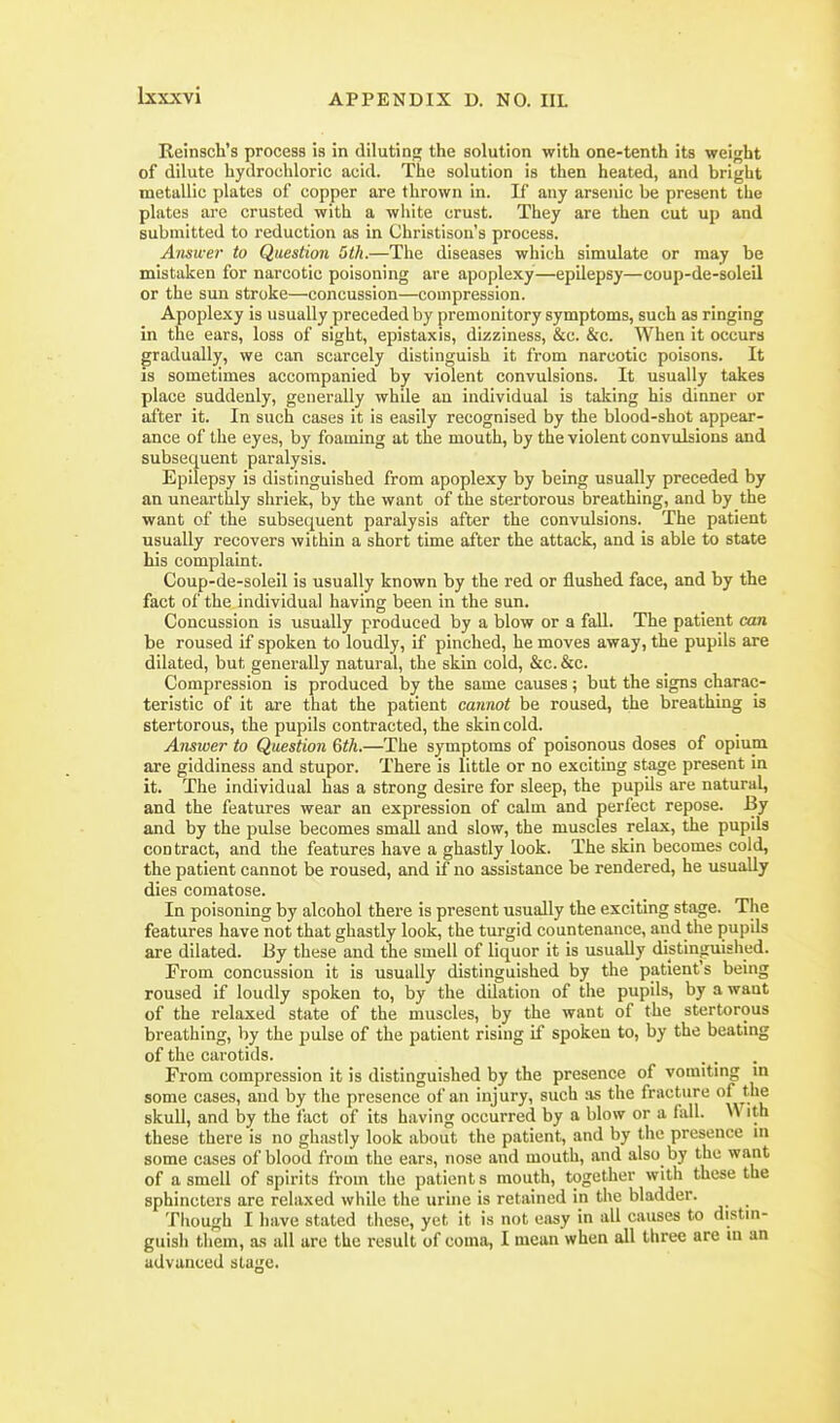Reinsch's process is in diluting the solution with one-tenth its weight of dilute hydrochloric acid. The solution is then heated, and bright metallic plates of copper are thrown in. If any arsenic be present the plates are crusted with a white crust. They are then cut up and submitted to reduction as in Christison's process. Answer to Question 6th.—The diseases which simulate or may be mistaken for narcotic poisoning are apoplexy—epilepsy—coup-de-soleil or the sun stroke—concussion—compression. Apoplexy is usually preceded by premonitory symptoms, such as ringing in the ears, loss of sight, epistaxis, dizziness, &c. &c. When it occurs gradually, we can scarcely distinguish it from narcotic poisons. It is sometimes accompanied by violent convulsions. It usually takes place suddenly, generally while an individual is taking his dinner or after it. In such cases it is easily recognised by the blood-shot appear- ance of the eyes, by foaming at the mouth, by the violent convulsions and subsequent paralysis. Epilepsy is distinguished from apoplexy by being usually preceded by an unearthly shriek, by the want of the stertorous breathing, and by the want of the subsequent paralysis after the convulsions. The patient usually recovers within a short time after the attack, and is able to state his complaint. Coup-de-soleil is usually known by the red or flushed face, and by the fact of the individual having been in the sun. Concussion is usually produced by a blow or a fall. The patient can be roused if spoken to loudly, if pinched, he moves away, the pupils are dilated, but generally natural, the skin cold, &c. &c. Compression is produced by the same causes; but the signs charac- teristic of it are that the patient cannot be roused, the breathing is stertorous, the pupils contracted, the skin cold. Answer to Question Gth.—The symptoms of poisonous doses of opium are giddiness and stupor. There is little or no exciting stage present in it. The individual has a strong desire for sleep, the pupils are natural, and the features wear an expression of calm and perfect repose. By and by the pulse becomes small and slow, the muscles relax, the pupils contract, and the features have a ghastly look. The skin becomes cold, the patient cannot be roused, and if no assistance be rendered, he usually dies comatose. In poisoning by alcohol there is present usually the exciting stage. The features have not that ghastly look, the turgid countenance, and the pupils are dilated. By these and the smell of liquor it is usually distinguished. From concussion it is usually distinguished by the patient's being roused if loudly spoken to, by the dilation of the pupils, by a want of the relaxed state of the muscles, by the want of the stertorous breathing, by the pulse of the patient rising if spoken to, by the beating of the carotids. From compression it is distinguished by the presence of vomiting m some cases, and by the presence of an injury, such ;is the fracture of the skull, and by the fact of its having occurred by a blow or a fiiU. ith these there is no ghastly look about the patient, and by the presence m some cases of blood from the ears, nose and mouth, and also by the want of a smell of spirits from tiie patient s mouth, together with these the sphincters are relaxed while the urine is retained in the bladder. _ Tliough I have stated these, yet it is not easy in all causes to distm- guish them, as all are the result of coma, I mean when all three are ui an advanced stage.