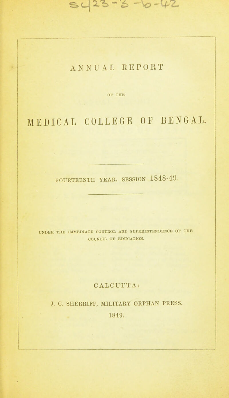 or THE MEDICAL COLLEGE OF BENGAL. FOURTEENTH YEAR. SESSION 1848-49. UNDER TUE IMMEMATJ3 CONTROL AND SUTERINTENDENCE OF THE COUNCIL OF EDUCATION. CALCUTTA: J. C. SIIERRIFF, MILITARY ORPHAN PRESS. 1849.