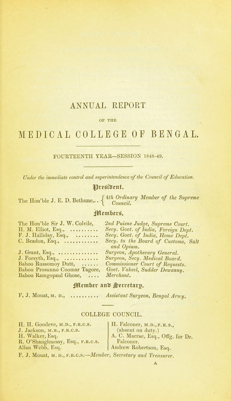 OF THE MEDICAL COLLEGE OF BENGAL. FOUKTEENTH YEAIl—SESSION 1848-49. Under the immediate control and sttperintendence of the Council of Education. mi TT ji 1 T T' Tk T> i.u f 4</t Ordinary Member of the Supreme The Hon'ble J. E. D. Bethune,.. | Council. Tlie Hon'ble Sir J. W. Colvile, 2nd Puisne Judge, Supreme Court. H. M. Elliot, Esq., Secy. Govt, of India, Foreign Dept. F. J. Halliday, Esq., Secy. Govt, of India, Home Dept. C. Beadon, Esq., Secy, to the Board of Customs, Salt and Opium. J. Grant, Esq., Surgeon, Apothecary General. J. Forsyth, Esq., Surgeon, Secy. Medical Board. Baboo Russomoy Dutt, Commissioner Court of Requests. Baboo Prosunno Coomar Tagore, Govt. Vakeel, Sudder Dewanny, Baboo Ramgopaul Ghose, .... Merchant. F. J. Mouat, M. D., Assistant Surgeon, Bengal Army, COLLEGE COUNCIL. H. H. Goodeve, m.d., f.r.c.s. J. Jackson, M.B., f.k.c.s. H. Walker, Esq. R. O'Shaiighnessy, Esq., f.r.c.s. Allan Wcl)b, Esq. H. Falconer, M.D., f.r.s., (absent on duty.) A. C. Macrae, Esq., Offg. for Dr. Falconer. Andrew Robertson, Esq. F. J. Mouat, M. D., F.R.C.S.—Member, Secretary and Treasurer A