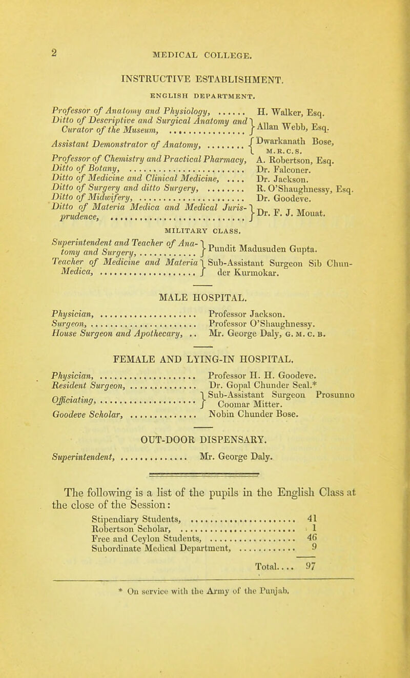 INSTRUCTIVE ESTABLISHMENT. ENGLISH DEPARTMENT. Professor of Anatomy and Physiology, H. Walker, Esq. Ditto of Descriptive and Surgical Anatomy and'] .„ -nr , i Curator of the Museum, J -^^^ Vfehh, Esq. Assistant Demonstrator of Anatomy, JDwarkanatli Bose, \_ IVf. R. Ct S* Professor of Chemistry and Practical Pharmacy, A. Robertson, Esq. Ditto of Botany, Dr. Falconer. Ditto of Medicine and Clinical Medicine, .... Dr. Jackson. Ditto of Surgery and ditto Surgery, R. O'Shaughnessy, Esq. Ditto of Midwifery Dr. Goodeve. Ditto of Materia Medica and Medical Juris-1 t. t. t prudence. J-Dr. F. J. Mouat. MILITARY CLASS. Superintendent and Teacher of Ana-n ht i , ^ tomy and Surgery, | Pundit Madusuden Gupta. Teacher of Medicine and Materia \ Sub-Assistant Surgeon Sib Chun- Medica, J der Kiumokar. MALE HOSPITAL. Physician, Professor Jackson. Surgeon, Professor O'Shaughnessy. House Surgeon and Apothecary, .. Mr. George Daly, g. m. c. b. FEMALE AND LYING-IN HOSPITAL. Physician, Resident Surgeon, Officiating, Goodeve Scholar, OUT-DOOR DISPENSARY. Superintendent, Mr. George Daly. Professor H. H. Goodeve. Dr. Gopal Chunder Seal.* }Sub-Assistant Surgeon Prosimno Coomar Mitter. Nobin Chunder Bose. The following is a list of the pupils in the English Class at the close of the Session: Stipendiary Students, Robertson Scholar, Free and Ceylon Students, Subordinate Medical Department, Total.... 97 41 1 46 9 * On service with the Army of the Punjab.