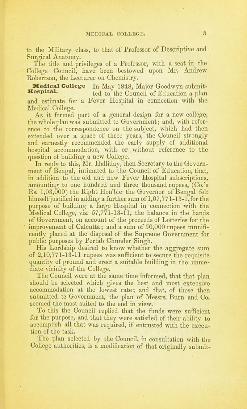 to the Military class, to that of Professor of Descriptive and Sui'gical Anatomy. The title and privileges of a Professor, with a seat in the College Council, have been bestowed upon Mr. Andrew Robertson, the Lectiu'er on Chemistry. ncedical College In May 1848, Major Goodwyn submit- Kospital. ^Yie Council of Education a plan and estimate for a Fever Hospital in connection with the Medical College. As it formed part of a general design for a new college, the whole plan was submitted to Government; and, with refer- ence to the correspondence on the subject, which had then extended over a space of three years, the Council strongly and earnestly recommended the early supply of additional hospital accommodation, with or without reference to the question of building a new College. In reply to this, Mr. Halliday, then Secretary to the Govern- ment of Bengal, intimated to the Council of Education, that, in addition to the old and new Fever Hospital subscriptions, amounting to one hundred and three thousand rupees, (Co.'s Rs. 1,03,000) the Right Hon'ble the Governor of Bengal felt himself justified in adding a further sum of 1,07,771-13-1,for the purpose of building a large Hospital in connection with the Medical College, viz. 57,771-13-11, the balance in the hands of Government, on accoimt of the proceeds of Lotteries for the improvement of Calcutta; and a sum of 50,000 rupees munifi- cently placed at the disposal of the Supreme Government for public purposes by Pertab Chunder Singh. His Lordship desired to know whether the aggregate sum of 2,10,771-13-11 rupees was sufficient to secure the requisite quantity of ground and erect a suitable building in the imme- diate vicinity of the College. Tlie Council were at the same time informed, that that plan should be selected which gives the best and most extensive accommodation at the lowest rate; and that, of those then submitted to Government, the plan of Messrs. Burn and Co. seemed the most suited to the end in view. To this the Council replied that the funds were sufficient for the purpose, and that they were satisfied of their ability to accomph'sh all that was required, if entrusted with the execu- tion of the task. The plan selected by the Council, in consultation with the College authorities, is a modification of that originally submit-