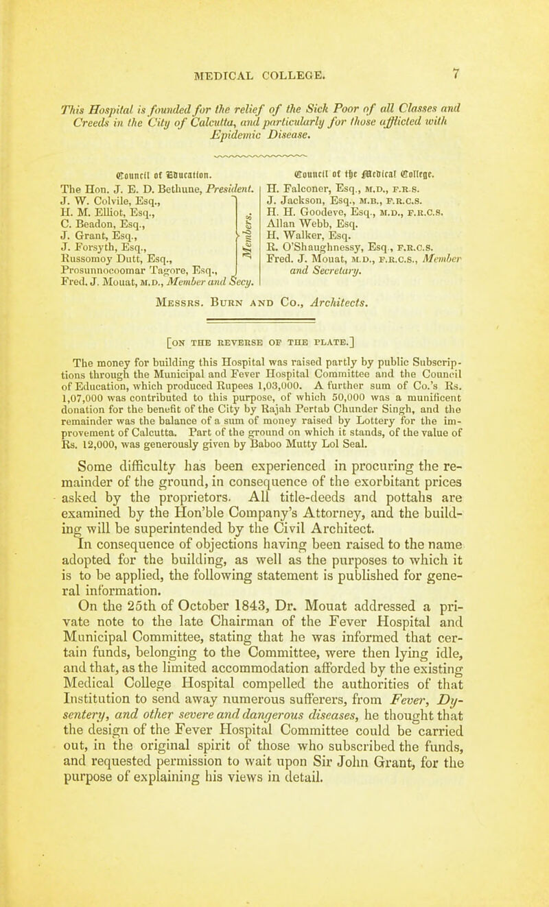 ms Hospital is founded for the relief of the Sick Poor of all Classes and Creeds in the City of Calcutta, and particularly for those abided with Epidemic Disease, «touncfI of SSucatfon. The Hon. J. E. D. Bethune, President J. W. Colvile, Esq., H. M. Elliot, Esq., C. Beadon, Esq., J. Grant, Esq., J. Forsyth, Esq., Russomoy Dutt, Esq., Prnsunnoenoniar Tafjore, Esq., Fred. J. Mouat, ji.d., Meinlter and Secy. Council of tje iiacOlcat (ffoIIfBt. H. Falconer, Esq., m.d., p.r.s. J. Jackson, Esq., m.b., p.r.c.s. H. H. Goodevo, Esq., m.d., f.r.c.s. Allan Webb, Esq. H. Walker, Esq. R. O'Shaughnessy, Esq., p.r.c.s. Fred. J. Mouat, ji.d., p.r.c.s., Member and Secretary. Messrs. Burn and Co., Architects. [on the reverse op the plate.] The money for building this Hospital was raised partly by public Subscrip- tions through the Municipal and Fever Hospital Committee and the Council of Education, which produced Rupees 1,03,000. A further sum of Co.'s Rs. 1,07,000 was contributed to this purpose, of which 50,000 was a munificent donation for the benefit of the City by Rajah Pertab Chunder Singh, and the remainder was the balance of a sum of money raised by Lottery for the im- provement of Calcutta. Part of the ground on which it stands, of the value of Rs. 12,000, was generously given by Baboo Mutty Lol Seal. Some difficulty has been experienced in procnring the re- mainder of the ground, in consequence of the exorbitant prices asked by the pi'oprietors. AH title-deeds and pottahs are examined by the Hon'ble Company's Attorney, and the build- ing will be superintended by the Civil Architect. In consequence of objections having been raised to the name adopted for the building, as well as the purposes to which it is to be applied, the following statement is published for gene- ral information. On the 25th of October 1843, Dr. Mouat addressed a pri- vate note to the late Chairman of the Fever Hospital and Municipal Committee, stating that he was informed that cer- tain funds, belonging to the Committee, were then lying idle, and that, as the limited accommodation afforded by the existing Medical College Hospital compelled the authorities of that Institution to send away numerous sufferers, from Fever, Dij- sentery, and other severe and dangerous diseases, he thought that the design of the Fever Hospital Committee could be carried out, in the original spirit of those who subscribed the funds, and requested permission to wait upon Sir John Grant, for the purpose of explaining his views in detail.