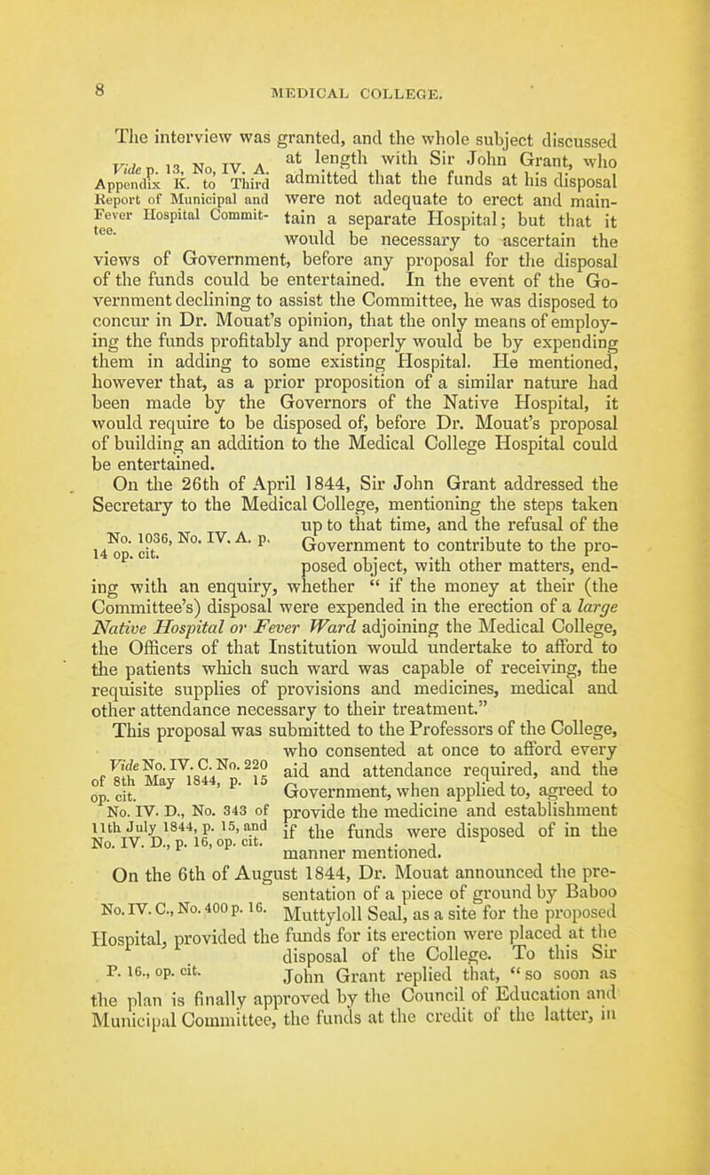 The interview was granted, and the whole subject discussed Videv 13 No IV A length with Sir John Grant, who Appendix K. to Third admitted that the funds at his disposal Report of Municipal and Were not adequate to erect and main- Fever Hospital Commit- tain a separate Hospital; but that it would be necessary to ascertain the views of Government, before any proposal for the disposal of the funds could be entertained. In the event of the Go- vernment declining to assist the Committee, he was disposed to concur in Dr. Mouat's opinion, that the only means of employ- ing the funds profitably and properly would be by expending them in adding to some existing Hospital. He mentioned, however that, as a prior proposition of a similar natui-e had been made by the Governors of the Native Hospital, it would require to be disposed of, before Dr. Mouat's proposal of building an addition to the Medical College Hospital could be entertained. On the 26th of April 1844, Sir John Grant addressed the Secretary to the Medical College, mentioning the steps taken up to that time, and the refusal of the u^p. lit' ^' ^' Government to contribute to the pro- posed object, with other matters, end- ing with an enquiry, whether  if the money at their (the Committee's) disposal were expended in the erection of a large Native Hospital or Fever Ward adjoining the Medical College, the Officers of that Institution would undertake to afford to the patients which such ward was capable of receiving, the requisite supplies of provisions and medicines, medical and other attendance necessary to their treatment. This proposal was submitted to the Professors of the College, who consented at once to afford every cf^h Ma^^i84'/p^i5 ^'^^ attendance required, and the op. cit. '^^ ' Government, when applied to, agreed to No. IV. D., No. 343 of provide the medicine and establishment nth July 1S44 p. 15, and jf ^^le funds were disposed of in the No. IV. D., p. 16, op. cit. i- J manner mentioned. On the 6th of August 1844, Dr. Mouat announced the pre- sentation of a piece of ground by Baboo No. IV. C, No. 400 p. 16. ]viuttyloll Seal, as a site for the proposed Hospital, provided the funds for its erection were placed at tlie disposal of the College. To this Sir P. 16., op. cit. j^Ym Grant replied that,  so soon as the plan is finally approved by the Council of Education and Municipal Committee, the funds at the credit of the latter, m