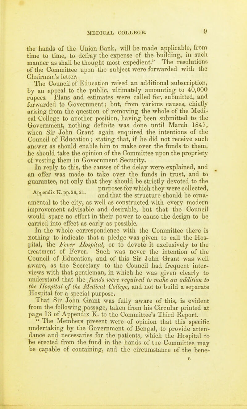 the hands of the Union Bank, will be made applicable, from time to time, to defray the expense of the building, in such manner as shall be thought most expedient, The resolutions of the Committee upon the subject were forwarded with the Chairman's letter. The Comicil of Education raised an additional subscription, by an appeal to the public, ultimately amounting to 40,000 rupees. Plans and estimates were called for, submitted, and forwarded to Government; but, from various causes, chiefly- arising from the question of removing the whole of the Medi- cal College to another position, having been submitted to the Government, nothing definite was done until March 1847, when Sir John Grant again enquired the intentions of the Council of Education; stating that, if he did not receive sucli answer as should enable him to make over the funds to them, he should take the opinion of the Committee upon the propriety of vesting them in Government Security. In reply to this, the causes of the delay were explained, and an offer was made to take over the funds in trust, and to guarantee, not only that they should be strictly devoted to the A ndi. K 2 21 purposes for which they were collected, ppen X pp. , . jj^^^ ^j^g structure should be orna- amental to the city, as well as constructed with every modern improvement advisable and desirable, but that the Council would spare no effort in their power to cause the design to be carried into effect as early as possible. In the whole correspondence with the Committee there is nothing to indicate that a pledge was given to call the Hos- pital, the Fever Hospital, or to devote it exclusively to the treatment of Fever. Such was never the intention of the Council of Education, and of this Sir John Grant was well aware, as the Secretary to the Council had frequent inter- views with that gentleman, in which he was given clearly to understand that the funds were required to make an addition to the Hospital of the Medical College, and not to build a separate Hospital for a special purpose. That Sir John Grant was fully aware of this, is evident from the following passage, taken from his Circular printed at page 13 of Appendix K. to the Committee's Tliird Report.  Tlie Members present were of opinion that this specific undertaking by the Government of Bengal, to provide atten- dance and necessaries for the patients, which the Hospital to be erected from the fund in the hands of the Committee may be capable of containing, and the circumstance of the bene- B