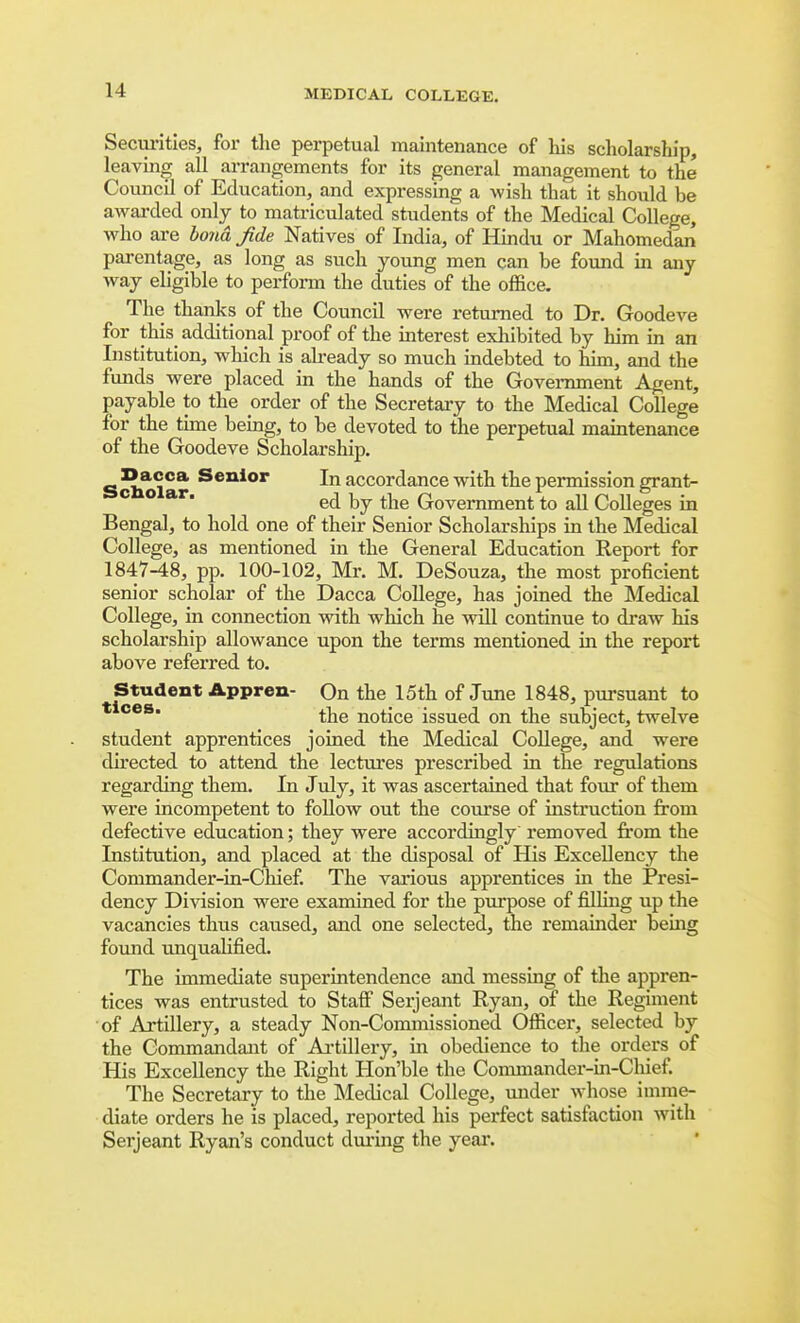 Secuiities, for the perpetual maintenance of his scholarship, leaving all arrangements for its general management to the Council of Education, and expressing a wish that it should be awarded only to matriculated students of the Medical College, who are bond fide Natives of India, of Hindu or Mahomedan parentage, as long as such young men can be found in any way eligible to perform the duties of the office. The thanks of the Council were returned to Dr. Goodeve for this additional proof of the interest exliibited by him in an Institution, which is akeady so much indebted to him, and the funds were placed in the hands of the Government Agent, payable to the order of the Secretary to the Medical College for the time being, to be devoted to the perpetual maintenance of the Goodeve Scholarship. Sclu>lar accordance with the permission grant- ed by the Government to all Colleges in Bengal, to hold one of their Senior Scholarships in the Medical College, as mentioned in the General Education Report for 1847-48, pp. 100-102, Mr. M. DeSouza, the most proficient senior scholar of the Dacca College, has joined the Medical College, in connection with which he will continue to draw his scholarship allowance upon the terms mentioned in the report above referred to. Student Appren- On the 15th of June 1848, pursuant to the notice issued on the subject, twelve student apprentices joined the Medical College, and were directed to attend the lectures prescribed in the regulations regarding them. In July, it was ascertained that four of them were incompetent to follow out the coiu'se of instruction firom defective education; they were accordingly removed from the Institution, and placed at the disposal of His Excellency the Commander-in-Chief. The various apprentices in the Presi- dency Division were examined for the purpose of filling up the vacancies thus caused, and one selected, the remainder being found unqualified. The immediate superintendence and messing of the appren- tices was entrusted to Staff Serjeant Ryan, of the Regiment of Artillery, a steady Non-Commissioned Officer, selected by the Conunandant of Artillery, in obedience to the orders of His Excellency the Right Hon'ble the Commander-in-Cliief. The Secretary to the Medical College, mider whose imme- diate orders he is placed, reported his perfect satisfaction with Serjeant Ryan's conduct diu'ing the year.