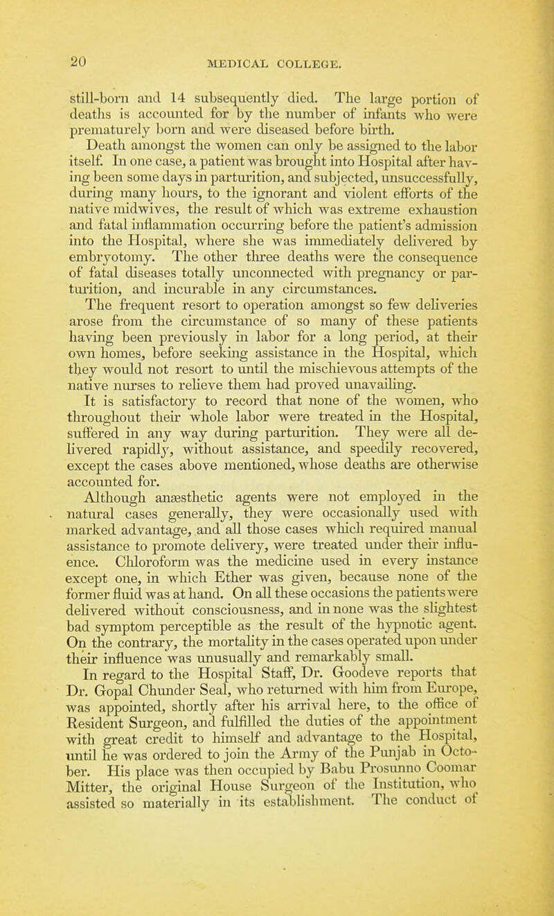 still-born and 14 subsequently died. The large portion of deaths is accounted for by the number of infants who were prematurely born and were diseased before bu-th. Death amongst the women can only be assigned to the labor itself. In one case, a patient was bx'ought into Hospital after hav- ing been some days in parturition, and subjected, unsuccessfully, during many houi's, to the ignorant and violent efforts of the native midwives, the result of which was extreme exhaustion and fatal inflammation occurring before the patient's admission into the Hospital, where she was immediately delivered by embryotomy. The other three deaths were the consequence of fatal diseases totally uncomiected with pregnancy or par- tui'ition, and mcurable in any circumstances. The fi'equent resort to operation amongst so few deliveries arose from the circumstance of so many of these patients having been previously in labor for a long period, at their own homes, before seeking assistance in the Hospital, which tliey Avould not resort to until the mischievous attempts of the native nurses to relieve them had proved unavailing. It is satisfactory to record that none of the women, who throughout their whole labor were treated m the Hospital, suffered in any way during parturition. They were aU de- livered rapidly, without assistance, and speedily recovered, except the cases above mentioned, whose deaths are otherwise accomited for. Although anaesthetic agents were not employed in the natural cases generally, they were occasionally used with marked advantage, and all those cases which required manual assistance to promote delivery, were treated under their influ- ence. Cliloroform was the medicine used in every instance except one, in which Ether was given, because none of tlie former fluid was at hand. On all these occasions the patients were delivered without consciousness, and in none was the sUghtest bad symptom perceptible as the result of the hypnotic agent On the contrary, the mortality in the cases operated upon under their influence was unusually and remarkably small. In regard to the Hospital Staff, Dr. Goodeve reports that Dr. Gopal Chunder Seal, who returned with hun from Eui-ope, was appointed, shortly after his arrival here, to the office of Resident Surgeon, and fulfilled the duties of the appointment with great credit to himself and advantage to the Hospital, until he was ordered to join the Army of the Punjab in Octo- ber. His place was then occupied by Babu Prosiuino Coomar Mitter, the original House Surgeon of the Institution, who assisted so materially in its establishment. The conduct of