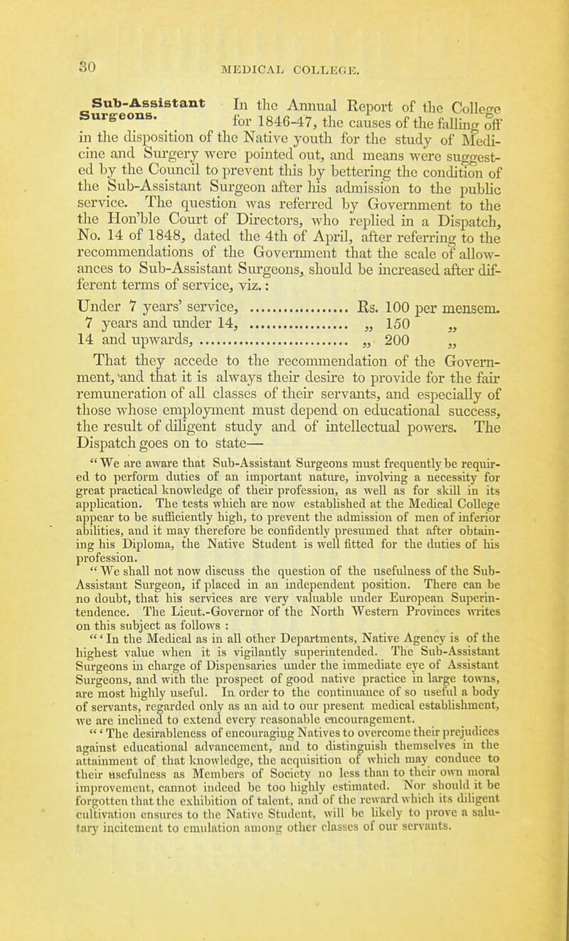Sub-Assistant In the Annual Report of the College Surgeons. f^^, 1846-47, the causes of the faUmg off' in the disposition of the Native youth for the study of Medi- cine and Siu'gery were pointed out, and means were sugrrest- ed by the Council to prevent this by bettering the condition of the Sub-Assistant Surgeon after his admission to the pubUc service. The question was referred by Government to the the Hon'ble Coui-t of Directors, Avho replied in a Dispatch, No. 14 of 1848, dated the 4th of April, after referring to the reconunendations of the Govermnent that the scale of allow- ances to Sub-Assistant Surgeons, should be increased after dif- ferent terms of service, viz.: Under 7 years' service, Rs. 100 per mensem. 7 years and under 14, „ 150 „ 14 and upwards, „ 200 „ That they accede to the reconunendation of the Govern- ment, and that it is always their desire to provide for the fair remuneration of all classes of theii' servants, and especially of those whose employment must depend on educational success, the result of diligent study and of intellectual powers. The Dispatch goes on to state—  We are aware that Sub-Assistant Surgeons must frequentlj' be requir- ed to perform duties of an important natm'e, involving a necessity for great practical knowledge of their profession, as well as for skill in its application. The tests which are now established at the Medical College appear to be sufiBciently high, to prevent the admission of men of inferior abilities, and it may therefore be confidently presumed that after obtain- ing his Diploma, the Native Student is well fitted for the duties of his profession.  We shall not now discuss the question of the usefulness of the Sub- Assistant Surgeon, if placed in an independent position. There can be no doubt, that his services are very valuable under European Superin- tendence. The Lieut.-Governor of the North Western Provinces m-ites on this subject as follows : ' In the Medical as in all other Departments, Native Agency is of the highest value when it is vigilantly superintended. The Sub-Assistant Surgeons in charge of Dispensaries under the immediate eye of Assistant Surgeons, and with the prospect of good native practice in large towns, are most highly useful. In order to the continuance of so useful a body of servants, regarded only as an aid to our present medical estabUshment, we are inclined to extend every reasonable encouragement. ' The desirableness of encouraging Natives to overcome their prejudices against educational advancement, and to distinguish themselves in the attainment of that knowledge, the acquisition of which may conduce to their usefulness as Members of Society no less than to their own moral improvement, cannot indeed be too highly estimated. Nor should it be forgotten that the exhibition of talent, and of the reward which its diligent cultivation ensiues to the Native Student, will be hkcly to jirovc a salu- tary incitement to emulation among other classes of our servants.