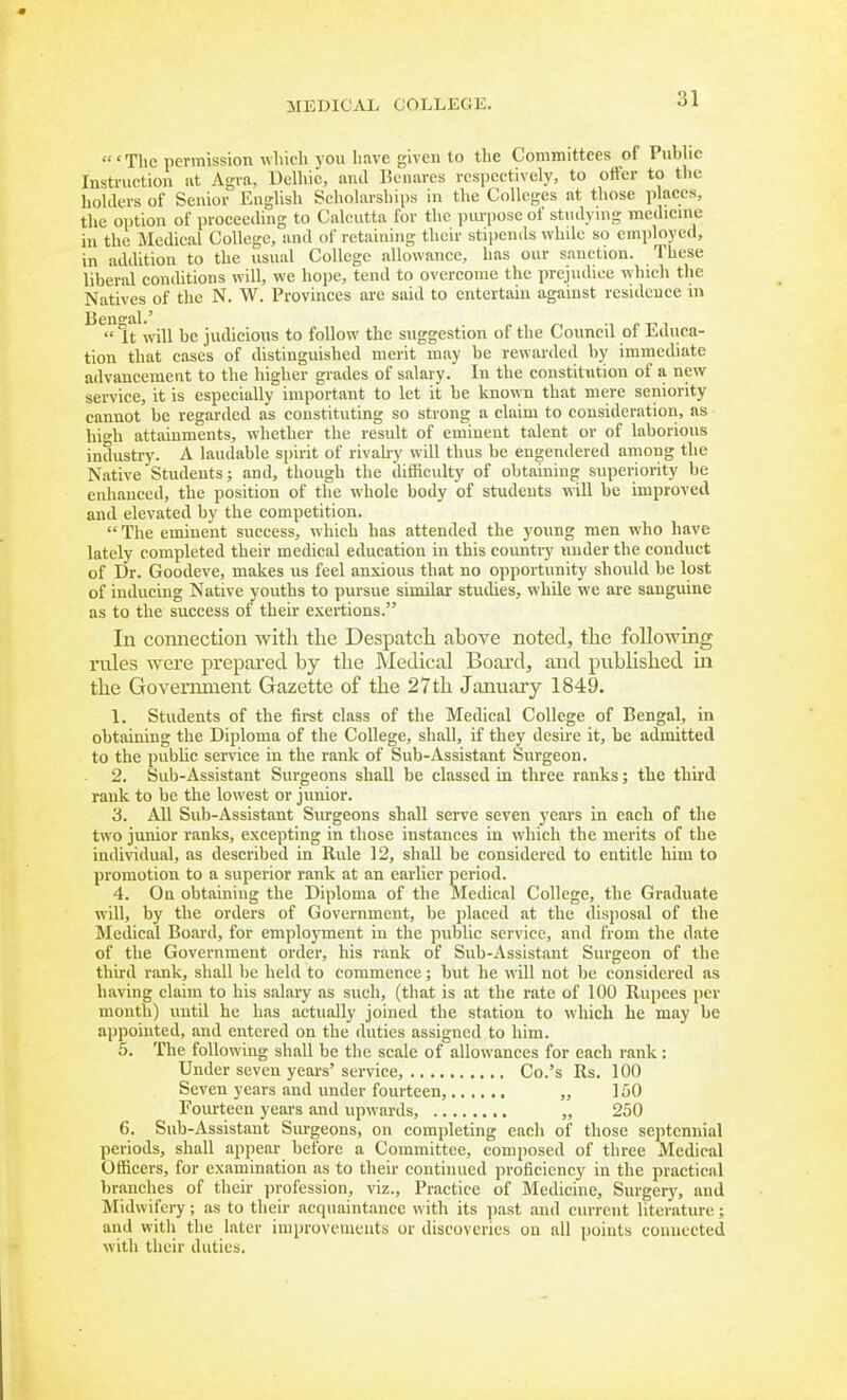 'Tlic permission which you have given l,o the Committees of Public Instruntion nt Agra, Uelhic, anil Benares respectively, to ofter to the holders of Senior English Scholarships in the Colleges at those places, the option of proceeding to Calcutta for the iiurpose of stndymg medicine in the Medical College, and of retaining their stipends while so employed, in addition to the usual College allowance, has oiu- sanction. These liberal conditions will, we hope, tend to overcome the prejudice which the Natives of the N. W. Provinces are said to entertain against residence in Ben^'al.' It will be judicious to follow the suggestion of the Council of Educa- tion that cases of distinguished merit may be rewarded by immediate advancement to the higher grades of salary. In the constitution of a new service, it is especially important to let it be known that mere seniority cannot be regarded as constituting so strong a claim to consideration, as hit'h attainments, whether the residt of eminent talent or of laborious industry. A laudable spirit of rivah-y will thus be engendered among the Native Students; and, though the difficulty of obtaining superiority be enhanced, the position of the whole body of students will be improved and elevated by the competition. The eminent success, which has attended the young men who have lately completed their medical education in this countiy under the conduct of Dr. Goodeve, makes us feel anxious that no opportunity should be lost of inducing Native youths to pursue similar studies, while we are sanguine as to the success of their exertions. In connection witli the Despatch above noted, the following rules were prepared by the Medical Board, and published in the Govermnent Gazette of the 27th January 1849. 1. Students of the fii-st class of the Medical College of Bengal, in obtaining the Diploma of the College, shall, if they desire it, be admitted to the public service in the rank of Sub-Assistant Surgeon. 2. Sub-Assistant Surgeons shall be classed in three ranks; the third rank to be the lowest or junior. 3. All Sub-Assistant Surgeons shall serve seven years in each of the two junior ranks, excepting in those instances in which the merits of the individual, as described in Rule 12, shall be considered to entitle him to promotion to a superior rank at an earlier period. 4. On obtaining the Diploma of the Medical College, the Graduate will, by the orders of Government, be placed at the disposal of the Medical Board, for employment in the public service, and from the date of the Government order, his rank of Sub-Assistant Surgeon of the third rank, shall be held to commence; but he will not be considered as having claim to bis salary as such, (that is at the rate of 100 Rupees per month) until he has actually joined the station to which he may be appointed, and entered on the duties assigned to him. 5. The following shall be the scale of allowances for each rank: Under seven yeaiV service, Co.'s Rs. 100 Seven years and under fourteen, „ 150 Foiu:teen years and upwards, „ 250 6. Sub-Assistant Surgeons, on completing each of those septennial periods, shall apjiear before a Committee, composed of three Medical Officers, for examination as to their continued proficiency in the practical branches of their jirofession, viz.. Practice of Medicine, Surgery, and Midwifery; as to their acquaintance with its jiast and current literature; and with the later improveiuuuts or discoveries ou all poiuts couuected with their duties.