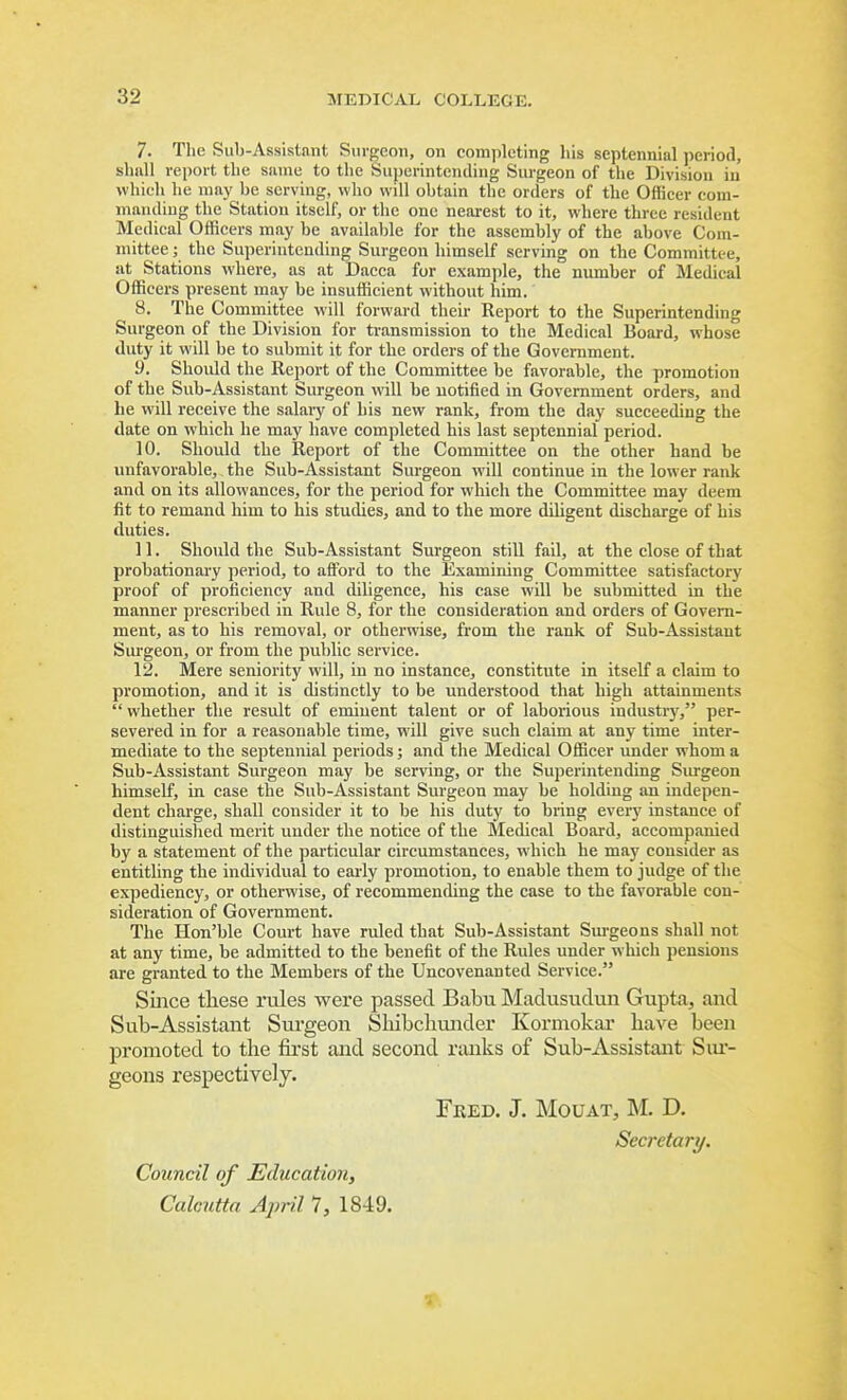 7. The Sub-Assistant Surgeon, on completing his septennial period, slmll report the siune to the Superintending Surgeon of the Division in which he may be serving, who will obtain the orders of the Officer com- manding the Station itself, or the one nearest to it, where three resident Medical Officers may be available for the assembly of the above Com- mittee ; the Superintending Surgeon himself serving on the Committee, at Stations where, as at Dacca for example, the number of Medical Officers present may be insufficient without him. 8. The Committee will forward their Keport to the Superintending Surgeon of the Division for ti-ansmission to the Medical Board, whose duty it will be to submit it for the orders of the Government. 9. Shoidd the Report of the Committee be favorable, the promotion of the Sub-Assistant Surgeon will be notified in Government orders, and he will receive the salary of his new rank, from the day succeeding the date on which he may have completed his last septennial period. 10. Should the Report of the Committee on the other hand be unfavorable, the Sub-Assistant Surgeon will continue in the lower rank and on its allowances, for the period for which the Committee may deem fit to remand him to his studies, and to the more diligent discharge of his duties. 11. Should the Sub-Assistant Surgeon still fall, at the close of that probationary period, to afford to the Examining Committee satisfactory proof of proficiency and diligence, his case will be submitted in the manner prescribed in Rule 8, for the consideration and orders of Govern- ment, as to his removal, or otherwise, from the rank of Sub-Assistant Surgeon, or from the public service. 12. Mere seniority will, in no instance, constitute in itself a claim to promotion, and it is distinctly to be understood that high attainments  whether the result of eminent talent or of laborious industr)^ per- severed in for a reasonable time, will give such claim at any time inter- mediate to the septennial periods; and the Medical Officer under whom a Sub-Assistant Surgeon may be serving, or the Superintending Surgeon himself, in case the Sub-Assistant Surgeon may be holding an indepen- dent charge, shall consider it to be his duty to bring everj' instance of distinguished merit under the notice of the Medical Board, accompanied by a statement of the particular circumstances, which he may consider as entitling the individual to early promotion, to enable them to judge of the expediency, or otherwise, of recommending the case to the favorable con- sideration of Government. The Hon'ble Court have ruled that Sub-Assistant Sm-geons shall not at any time, be admitted to the benefit of the Rules under which pensions are granted to the Members of the Uncovenanted Service. Since tliese rules were passed Babu Madusudun Gupta, and Sub-Assistant Surgeon Sliibchunder Kormokar have been promoted to the first and second ranks of Sub-Assistant Siu- geons respectively. Fred. J. Mouat, M. D. Secretary. Council of Education, Calcutta A])ril 1, 1849.