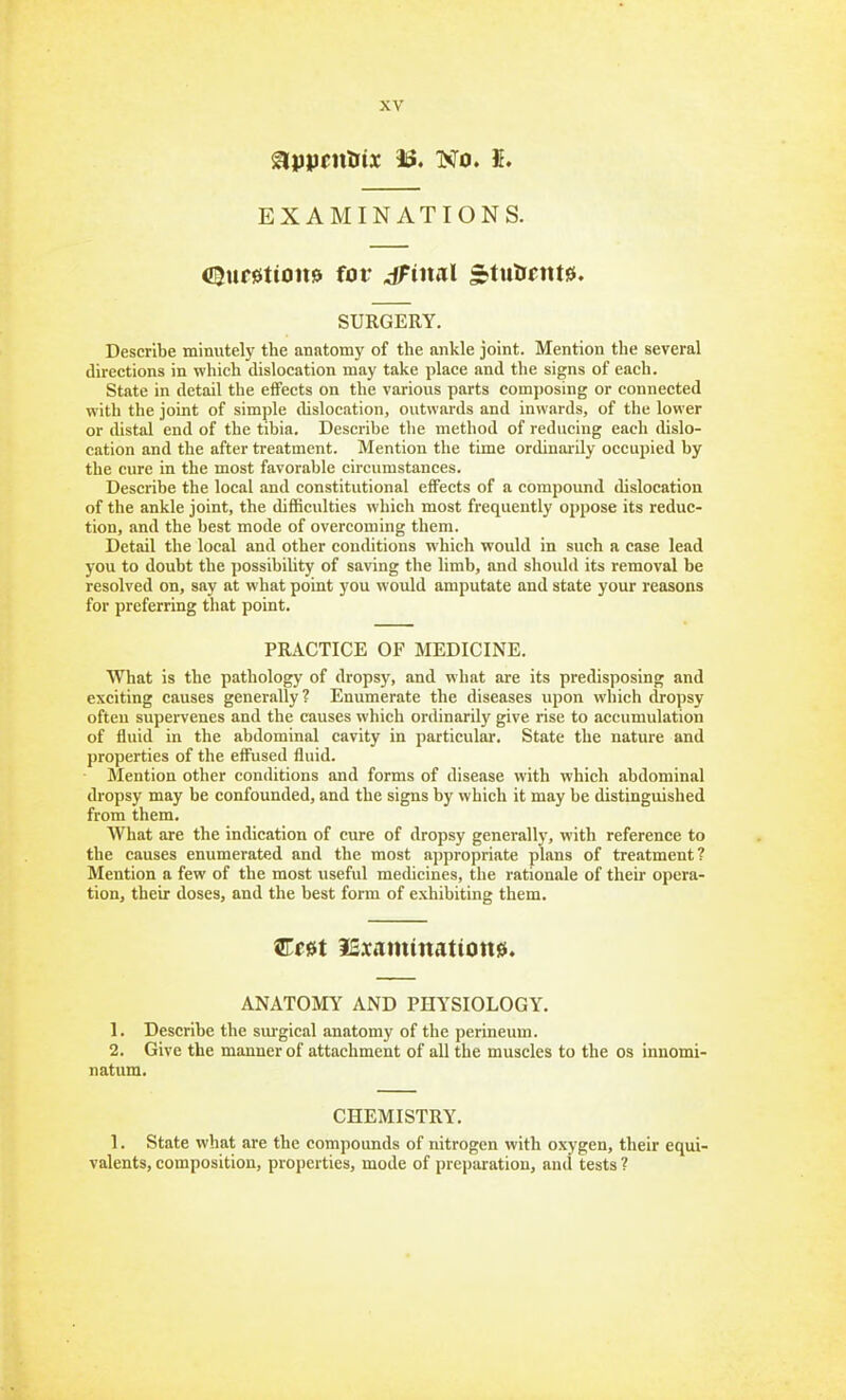 Slpjjcntiix IS. No. 5. EXAMINATIONS. (!!5uf0tiott0 for dPiml 3tulreitts. SURGERY. Describe minutely the anatomy of the ankle joint. Mention the several directions in which dislocation may take place and the signs of each. State in detail the effects on the various parts composing or connected with the joint of simple dislocation, outwards and inwards, of the lower or distal end of the tibia. Describe the method of reducing each dislo- cation and the after treatment. Mention the time ordinai'ily occupied by the cure in the most favorable circumstances. Describe the local and constitutional effects of a compound dislocation of the ankle joint, the difiBculties which most frequently oppose its reduc- tion, and the best mode of overcoming them. Detail the local and other conditions which would in such a case lead you to doubt the possibihty of saving the limb, and should its removal be resolved on, say at what point you would amputate and state your reasons for preferring that point. PRACTICE OF MEDICINE. What is the pathology of dropsy, and what are its predisposing and exciting causes generally? Enumerate the diseases upon which dropsy ofteu supervenes and the causes which ordinarily give rise to accumulation of fluid in the abdominal cavity in particular. State the nature and properties of the effused fluid. Mention other conditions and forms of disease with which abdominal dropsy may be confounded, and the signs by which it may be distinguished from them. What are the indication of cure of dropsy generally, with reference to the causes enumerated and the most appropriate plans of treatment? Mention a few of the most useful medicines, the rationale of their opera- tiouj their doses, and the best form of exhibiting them. Cret iSxamtnatione. ANATOMY AND PHYSIOLOGY. 1. Describe the sm'gical anatomy of the perineum. 2. Give the manner of attachment of all the muscles to the os innomi- natum. CHEMISTRY. 1. State what are the compounds of nitrogen with oxygen, their equi- valents, composition, properties, mode of preparation, and tests ?