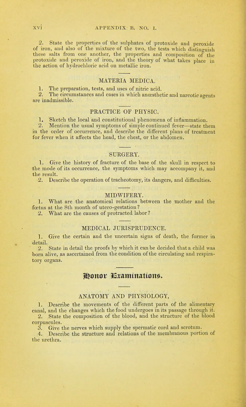 2. State the properties of the sulphates of protoxide and peroxide of iron, and also of the mixture of the two, the tests which distinguish these salts from one another, the properties and composition ot the protoxide and peroxide of iron, and the theorj' of what takes place in the action of hydrochloric acid on metallic iron. MATERIA MEDICA. 1. The preparation, tests, and uses of nitric acid. 2. The circumstances and cases in which ancesthetic and narcotic agents are inadmissible. PRACTICE OF PHYSIC. 1. Sketch the local and constitutional phenomena of inflammation. 2. Mention the usual symptoms of simple continued fever—state them in the order of occurrence, and describe the different plans of treatment for fever when it affects the bead, the chest, or the abdomen. SURGERY. 1. Give the history of fractm-e of the base of the skuU in respect to the mode of its occurrence, the symptoms which may accompany it, and the result. 2. Describe the operation of tracheotomy, its dangers, and difficulties. MIDWIFERY. 1. Wliat are the anatomical relations between the mother and the foetus at the 8th month of utero-gestation ? 2. What are the causes of protracted labor ? MEDICAL JURISPRUDENCE. 1. Give the certain and the uncertain signs of death, the former in detail. 2. State in detail the proofs by which it can be decided that a child was born alive, as ascertained from the condition of the circulating and respira- tory organs. i^tinor ICxaimtnationd. ANATOMY AND PHYSIOLOGY, 1. Describe the movements of the different parts of the alimentarj' canal, and the changes which the food undergoes in its passage through it. 2. State the composition of the blood, and the structure of the blood corpuscules. 3. Give the nerves which supply the spermatic cord and scrotum. 4. Describe the structure and relations of the membranous portion of the urethra.