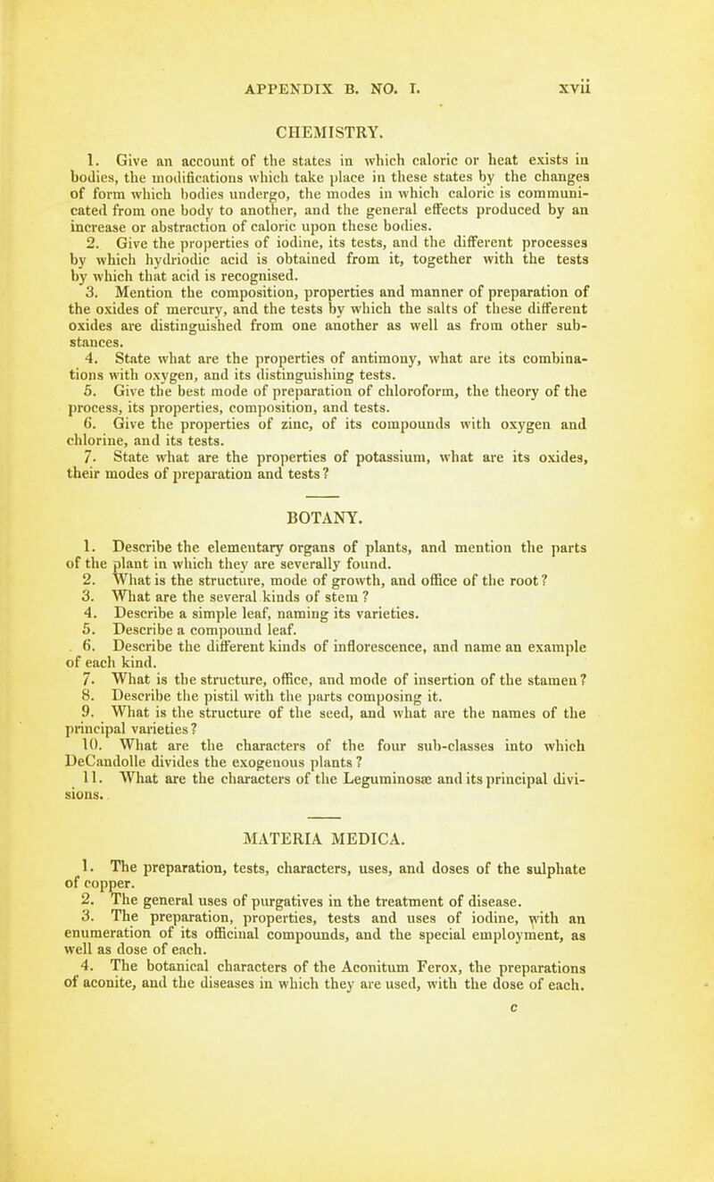 CHEMISTRY. 1. Give an account of the states in which caloric or heat exists ia bodies, the modifications which take phice in these states by the changes of form which bodies undergo, the modes in which caloric is communi- cated from one body to another, and the general effects produced by an increase or abstraction of caloric upon these bodies. 2. Give the properties of iodine, its tests, and the dififerent processes by which hydriodic acid is obtained from it, together with the tests by which that acid is recognised. 3. Mention the composition, properties and manner of preparation of the oxides of mercury, and the tests by which the salts of these different oxides are distinguished from one another as well as from other sub- stances. 4. State what are the properties of antimony, what are its combina- tions with oxygen, and its distinguishing tests. 5. Give the best mode of preparation of chloroform, the theory of the process, its properties, com])osition, and tests. 6. Give the properties of zinc, of its compounds with oxygen and chlorine, and its tests. 7. State what are the properties of potassium, what are its oxides, their modes of preparation and tests? BOTANY. 1. Describe the elementary organs of plants, and mention the parts of the plant in which they <ire severally found. 2. What is the structure, mode of growth, and office of the root ? 3. What are the several kinds of stem ? 4. Describe a simple leaf, naming its varieties. 5. Describe a compound leaf. . 6. Describe the diflferent kinds of inflorescence, and name an example of each kind. 7. What is the structure, office, and mode of insertion of the stamen ? 8. Describe the pistil with the parts composing it. 9. What is the structure of the seed, and what are the names of the principal varieties ? 10. What are the characters of the four sub-classes into which DeCandoUe divides the exogenous plants ? 11. What are the characters of the Leguminosaj and its principal divi- sions. MATERIA MEDICA. 1. The preparation, tests, characters, uses, and doses of the sulphate of copper. 2. The general uses of purgatives in the treatment of disease. 3. The preparation, properties, tests and uses of iodine, vvith an enumeration of its officinal compounds, and the special employment, as well as dose of each. 4. The botanical characters of the Aconitum Ferox, the preparations of aconite, and the diseases in which they are used, with the dose of each. c