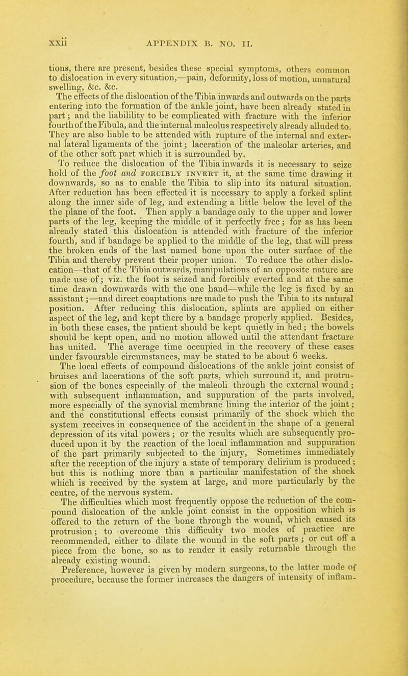 tions, there are present, besides these special symptoms, others common to dislocation in every situation,—pain, deformity, loss of motion, unnatwal swelling, &c. &c. The effects of the dislocation of the Tibia inwards and outwards on the parts entering into the formation of the ankle joint, have been already stated in part; and the liabilility to be complicated with fracture with the inferior fom-th of the Fibula, and the internal maleolus respectively already alluded to. They are also liable to be attended with rupture of the internal and exter- nal lateral ligaments of the joint; laceration of the maleolar arteries, and of the other soft part which it is surrounded by. To reduce the dislocation of the Tibia inwards it is necessarj' to seize hold of the foot and fohcibly invert it, at the same time drawing it downwards, so as to enable the Tibia to slip into its natui-al situation. After reduction has been effected it is necessary to apply a forked sphnt along the inner side of leg, and extending a little below the level of the the plane of the foot. Then apply a bandage only to the upper and lower parts of the leg, keeping the middle of it perfectly free; for as has been already stated this dislocation is attended with fracture of the inferior fourth, and if bandage be applied to the middle of the leg, that wUl press the broken ends of the last named bone upon the outer surface of the Tibia and thereby prevent their proper union. To reduce the other dislo- cation—that of the Tibia outwards, manipulations of an opposite nature are made use of; viz. the foot is seized and forcibly everted and at the same time drawn downwards with the one hand—while the leg is fixed by an assistant;—and direct coaptations are made to push the Tibia to its natural position. After reducing this dislocation, sphnts are apphed on either aspect of the leg, and kept there by a bandage properly applied. Besides, in both these cases, the patient should be kept quietly in bed; the bowels should be kept open, and no motion allowed until the attendant fractiu-e has united. The average time occupied in the recovery of these cases under favourable circumstances, may be stated to be about 6 weeks. The local effects of compound dislocations of the ankle joint consist of bruises and lacerations of the soft parts, which surround it, and protru- sion of the bones especially of the maleoli through the external wound; with subsequent inflammation, and suppuration of the parts involved, more especially of the synovial membrane hning the interior of the joint; and the constitutional efifeets consist primarily of the shock which the system receives in consequence of the accident in the shape of a general depression of its vital powers ; or the results which are subsequently pro- duced upon it by the reaction of the local inflammation and suppuration of the part primarily subjected to the injury. Sometimes immediately after the reception of the injury a state of temporary deUi-ium is produced; but this is nothing more than a particular manifestation of the shock which is received by the system at large, and more particularly by the centre, of the nervous system. The difficulties which most frequently oppose the reduction of the com- pound dislocation of the ankle joint consist in the opposition which is ofi'ered to the return of the bone through the wound, which caused its protrusion; to overcome this cUfficulty two modes of practice are recommended, either to dilate the wound in the soft parts; or cut off a piece from the bone, so as to render it easily returnable through the already existing wound. Preference, however is given by modern surgeons, to the latter mode of procedure, because the former increases the dangers of intensity of inflain-
