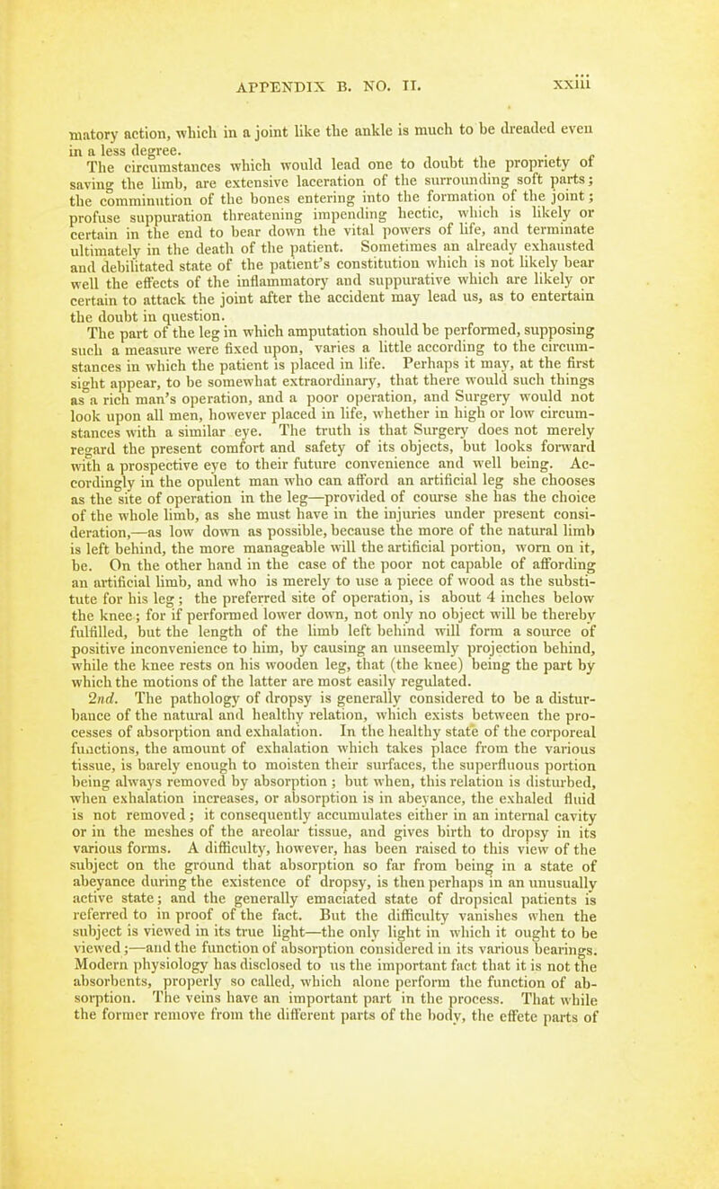 tiiiitory action, which in a joint like the ankle is much to be dreaded even in a less degree. •, , , • ^ r The circumstances which would lead one to doubt the propriety ot saving the limb, are extensive laceration of the surrounding soft parts; the comminution of the bones entering into the formation of the joint; profuse suppuration threatening impending hectic, which is likely or certain in the end to bear down the vital powers of life, and terminate ultimately in the death of the patient. Sometimes an already exhausted and debilitated state of the patient's constitution which is not Ukely bear well the effects of the inflammatory and suppurative which are likely or certain to attack the joint after the accident may lead us, as to entertain the doubt in question. The part of the leg in which amputation shoidd be performed, supposing such a measure were fixed upon, varies a little according to the circum- stances in which the patient is placed in life. Perhaps it may, at the first sight appear, to be somewhat extraordinary, that there would such things as°a rich man's operation, and a poor operation, and Surgery would not look upon all men, however placed in life, whether in high or low circum- stances with a similar eye. The truth is that Surgery does not merely rcard the present comfort and safety of its objects, but looks foi-ward with a prospective eye to their future convenience and well being. Ac- cordingly in the opulent man who can afford an artificial leg she chooses as the site of operation in the leg—provided of course she has the choice of the whole limb, as she must have in the injuries under present consi- deration,—as low down as possible, because the more of the natural limb is left behind, the more manageable will the artificial portion, worn on it, be. On the other hand in the case of the poor not capable of affording an artificial limb, and who is merely to use a piece of wood as the substi- tute for his leg ; the preferred site of operation, is about 4 inches below the knee; for if performed lower down, not only no object will be thereby fulfilled, but the length of the limb left behind will form a source of positive inconvenience to him, by causing an unseemly projection behind, while the knee rests on his wooden leg, that (the knee) being the part by which the motions of the latter are most easily regulated. 2nd. The pathology of dropsy is generally considered to be a distur- bance of the natm'al and healthy relation, which exists between the pro- cesses of absorption and e.\halation. In the healthy state of the corporeal fuactions, the amount of exhalation which takes place from the various tissue, is barely enough to moisten their surfaces, the supei-fluous portion being always removed by absorption ; but when, this relation is disturbed, when exhalation increases, or absorption is in abeyance, the exhaled fluid is not removed; it consequently accumulates either in an internal cavity or in the meshes of the areolar tissue, and gives birth to dropsy in its various forms. A difficulty, however, has been raised to this view of the subject on the ground tliat absorption so far from being in a state of abeyance daring the existence of dropsy, is then perhaps in an unusually active state; and the generally emaciated state of dropsical patients is referred to in proof of the fact. But the difficulty vanishes when the subject is viewed in its true light—the only light in which it ought to be viewed;—and the function of absorption cousidered in its various bearings. Modern physiology has disclosed to us the important fact that it is not the absorbents, projjerly so called, which alone perform the function of ab- soi-ption. The veins have an important part in the process. That while the former remove from the different parts of the body, the effete parts of