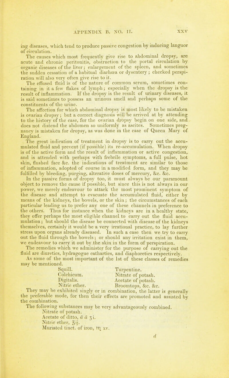 ing diseases, wliicli tend to produce passive congestion by inducing languor of circulation. The causes which most frequently give rise to abdominal dropsy, are acute and chronic peritonitis, obstruction to the portal circulation by organic diseases of the liver; enlargement of the spleen, and sometimes the sudden cessation of a habitual tliarhoea or dysentery ; checked perspi- ration will also very often give rise to it. The eifused fluid is of the nature of common serum, sometimes con- taining in it a few flakes of lymph; especially when the dropsy is the result of inflammation. If the di-opsy is the result of ui-iuary diseases, it is said sometimes to jiossess an urinous smell and perhaps some of the constituents of the urine. The aft'cction for wliich abdominal dropsy is most likely to be mistaken is ovarian dropsy ; but a correct diagnosis will be arrived at by attending to the history of the ease, for the ovarian dropsy begin on one side, and does not distend the abdomen so uniformly as ascites. Sometimes preg- nancy is mistaken for dropsy, as was done in the case of Queen Mary of England. The great indication of treatment in dropsy is to carry out the accu- mulated fluid and prevent (if possible) its re-accumulation. When dropsy is of the active form and the result of inflammation or active congestion, and is attended with perhaps with frebrile sym])toms, a full pulse, hot skin, flushed face &c. the indications of treatment are similar to those of inflammation, adopted of course in a modified form, and they may be fulfilled by bleeding, purging, alterative doses of mercury, &c. &c. In the passive forms of dropsy too, it must always be our paramount object to remove the cause if possible, but since this is not always in our power, we merely endeavour to attack the most prominent symptom of the disease and attempt to evacuate the accumulated fluid, either by means of the kidneys, the bowels, or the skin; the circumstances of each particular leading us to prefer any one of these channels in preference to the others. Thus for instance when the kidneys are in a healthy state, they offer perhaps the most eligible channel to carry out the fluid accu- mulation ; but should the disease be connected with disease of the kidneys themselves, certainly it would be a very irrational practice, to lay further stress upon organs already diseased. In such a case then we try to carry out the fluitl through the bowels; or should any irritation exist in them, we endeavour to carry it out by the skin in the form of perspiration. The remedies which we administer for the purpose of carrying out the fluid are diuretics, hydragogue cathartics, and diaphoretics respectively. As some of the most important of the 1st of these classes of remedies may be mentioned. Squill. Turpentine. Colchicum. Nitrate of potasli. Digitalis. Acetate of potasli. Nitric ether. Broomtops, &c. &c. They may be exhibited singly or in combination, the latter is generally the preferable mode, for then their effects are promoted and assisted by the combination. The following substances may be very advantageously combined. Nitrate of potash. Acetate of ditto, d d Nitric ether, 5ij. Miu'iated tinct. of iron, iri xv. d