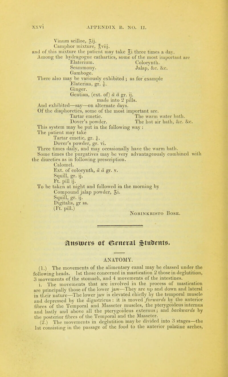 Viiiiim scilloe, 3ij- Cniiiphor iiiixtuie, ^viij. and of t.liis mixture the patient may take §i three times a dav. Among the hydragogiie eathartics, sonic of the most inipurtant arc Elaterium. Colocynth. Scammony. Jalap,' &e. &c. Gamboge. There also may he variously exhibited; as for example Elaterian, gr. ^. Ginger. Gentian, (ext. of) u d gr. ij. made into 2 pills. And exhibited—saj'—on alternate days. Of the diaphoretics, some of the most important arc. Tartar emetic. The warm water bntli. Dover's powder. The hot air hath, &c. &c. This system may be put in the following way : The patient may take Tartar emetic, gr. |. Dover's powder, gr. vi. Three times daily, and may occasionally have the warm bath. Some times the purgatives may be very advantageously combined with the diuretics as in following prescription. Calomel. Ext. of colocynth, « a gr. v. Squill, gr. ij. Ft. pill ij. To be taken at night and followed in the morning by Compound jalap powder, Si- Squill, gr. ij. Digitalis, gr ss. (Ft. pill.) NOBINKRISTO BOSE. ^n0U)rr0 of ©eneial *tnlirttt0. ANATOMY. (1.) The movements of the alimentary canal may be classed under the following heads. 1 st those concerned in mastication 2 those in deglutition, 3 movements of the stomach, and 4 movements of the intestines. i. The movements that are involved in the process of mastication arc principally those of the lower jaw—They are \ip and down and lateral in tl.eir nature—The lower jaw is elevated chiefly by the temporal muscle and depressed by the digastricus : it is moved forwards by the anterior (ibrcs of the Terajjoral and Masseter muscles, the pterygoideus internus and lastly and above all the pterygoideus externus; and backwards by the posterior fil)rcs of the Temi)oral and the Masseter. (2.) The movements in deglutition may be divided into 3 stages—the 1st consisting in the passage of the food to the anterior palatine arches.