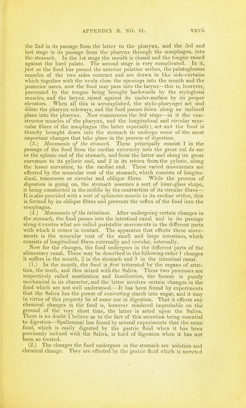 the 2nd in its passage from the ktter to the ])harynx, and the 3rd and last stage in its passage from the jiharynx through the oesophagus, into the stomach. lu the 1st stage the mouth is closed and the tongue raised against the hard palate. The second stage is very com]>licated. In it, just as the food has passed the anterior jiulatine arches, the palatoglossus muscles of the two sides C(nitract and are drawn in like side-curtains which together with the uvula close the openings into the mouth and the posterior nares, now the food may pass into the laryn.x—this is, however, prevented by the tongue being brought backwards by the styloglossi muscles, and the larynx, raised against its imder-surface by its proper elevators. When all this is accomplished, the stylo-pharyngei act and dilate the pharynx sideways, and the food passes down along an inclined plane into the pharynx. Now commences the 3rd stage—in it the con- structor muscles of the jiharynx, and the longitudinal and circular mus- cular fibres of the oesophagus (the latter especially), act and the food is thereby brought down into the stomach to undergo some of the most important changes that take place in the ])rocess of digestion. (3.) Mooements of the stomach. These principally consist 1 in the passage of the food from the cardiac extremity into the great cul de sac or the splenic end of the stomach, and from the latter and along its great curvature to its pyloric end, and 2 in its return from the pyloric, along the lesser curvature, to the cardiac end. These varied movements are effected by the muscular coat of the stomach, which consists of longitu- dinal, transverse or circular and oblique fibres. Wliile the process of digestion is going on, the stomach assumes a sort of hour-glass shape, it being constricted in the middle by the contraction of its circular fibres— It is also provided with a sort of sphincter muscle in its cardiac orifice, this is formed by its oblique fibres and prevents the reflux of the food into the oesophagus. (4.) Movements of the intestines. After undergoing certain changes in the stomach, the food ])asses into the intestinal canal and in its passage along it excites what are called paristaltic movements in the different parts with which it comes in contact. The ajjparatus that cfTccts these move- ments is the muscular coat of the small and large intestines, which consists of longitudinal fibres externally and circular, internally. Now for the changes, the food undergoes in the different parts of the alimentary canal. These may be described in the following order 1 changes it suffers in the mouth, 2 in the stomach and 3 in the intestinal canal. (1.) In the mouth, the food is first triturated by the organs of attri- tion, the teeth, and then mixed with the Saliva. These two processes are respectively called mastication and In salivation, the former is ))urely mechanical in its character, and the latter involves certain changes in the food which are not well understood.—It has been found by experiments that the Saliva has the power of converting starch into sugar, and it may in virtue of this property be of some use in digestion. That it effects any chemical changes in the food is, however rendered improbable on the ground of the very short time, the latter is acted upon the Saliva. There is no doubt I believe as to the fact of this secretion being essential to digestion—Spallanzani has found by several experiments that the same food, which is easily digested by the gastric fluid when it has been previously imbued with the Saliva, is hard of digestion when it has not been so treated. (2.) The changes the food imdergoes in the stomach are solution and chemical change. They are effected Ijy the gastric fluid which is secreted
